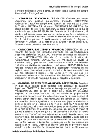 456 Juegos y Dinámicas de Integral Grupal
el medio mirándose unos a otros. El juego acaba cuando un equipo
tiene a todos los jugadores.
181. CARRERAS DE COCHES: DEFINICION: Consiste en correr
adoptando una postura previamente indicada. OBJETIVOS:
Potenciar el trabajo en equipo. PARTICIPANTES: Más de 10, a partir
de 7 años. MATERIALES: ninguno. CONSIGNAS DE PARTIDA: Se
hacen grupos de seis y se numeran. A cada número se la da el
nombre de un coche. DESARROLLO: Cuando se dice el número o el
nombre del coche, tienen que correr hasta un punto (previamente
indicado) y volver a su sitio, usando el método que se les a dicho.
Ej.: 1. Mini – gatear. 2. Wolkswagen – saltando. 3. Jaguar –
corriendo. 4. Jensen - a la pata coja. 5. Skoda - andar de lado. 6.
Cavalier - saltando sobre una sola pierna.
182. CAZADORES, SABUESOS Y VENADOS: DEFINICION: Es una
variante del juego del escondite mezclada con los tradicionales
juegos de estrategia. OBJETIVOS: Potenciar el trabajo en pequeños
grupos. PARTICIPANTES: Más de 10, a partir de 7 años. 4.
MATERIALES: ninguno. CONSIGNAS DE PARTIDA: Se divide la
unidad en dos grupos, de los cuales uno de ellos serán los venados
y el otro se dividirá en cazadores y sabuesos. DESARROLLO: Los
venados tendrán un tiempo para ir a esconderse mientras se les
explica como cazar a los traviesos venados: la cacería consiste en
que los sabuesos buscaran a los venados y una vez que los
encuentran avisarán a los cazadores con ladridos (sin hablar) y
perseguirán al venado hasta que llegue el cazador y lo atrape.
183. CARRERA DE CIEN PIES AL REVES: DEFINICION: Consiste
en que cada equipo debe superar una pruebas de carácter
deportivo. OBJETIVOS: Potenciar el trabajo en pequeños grupos.
PARTICIPANTES: Más de 10, a partir de 7 años. MATERIALES:
ninguno. CONSIGNAS DE PARTIDA: Se dividen en grupos de al
menos seis personas (no importa el numero de grupos aunque al
menos deben haber dos). DESARROLLO: Se toman de las manos
por entre las piernas (igual como se toman para jugar al elefante) y
las filas se colocan de espalda a la línea de partida. A la señal del
director del juego el primer competidor (que en realidad es el ultimo
de la fila) se tiende de espalda (se acuesta) sin soltarle la mano al
que esta delante, haciendo que su fila comience a avanzar al revés
pasando por "sobre" el que estaba en el suelo (obviamente, sin
pisarlo y para ello caminan con las piernas abiertas). Cada uno de
los que va pasando a su vez se va tendiendo en el suelo de modo
que la fila avance y todos los integrantes de la fila queden de
espaldas en el suelo. Cuando el ultimo (que era el primero) haya
pasado y este también de espaldas (o sea, toda la fila esta de
Lic. Educación Integral Prof. Enrique González
 
