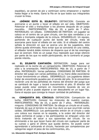 456 Juegos y Dinámicas de Integral Grupal
espaldas), se ponen de pie y continúan como empezaron y repiten
hasta llegar a la meta. Gana la fila en la que todos sus integrantes
cruzan la línea.
184. ¿DÓNDE ESTÁ EL SILBATO?: DEFINICION: Consiste en
acercarse a un punto y tocar el silbato sin ser oído. OBJETIVOS:
Potenciar el oído y tranquilizar a los jóvenes después de un juego
movidito. PARTICIPANTES: Más de 10, a partir de 7 años.
MATERIALES: Un silbato. CONSIGNAS DE PARTIDA: Un jugador se
coloca en el centro de un gran círculo, con los ojos vendados y un
silbato o trompeta colgado de la cintura. DESARROLLO: Un equipo,
partiendo de cualquier punto del borde del círculo, trata de
acercarse para tocar el silbato sin ser oído. Si el silbador del centro
señala la dirección en que se acerca uno de los jugadores, éste
último queda eliminado. Para evitar que se convierta en una veleta,
el silbador tendrá doble número de disparos que el de los enemigos
que se acercan. Este es un juego muy reposado que exige silencio
por parte de los que no están participando; de lo contrario el juego
pierde interés.
185. EL SILBATO CANTARÍN: DEFINICION: Juego para ser
realizado en la noche de un campamento. OBJETIVOS: Potenciar el
oído y la orientación. PARTICIPANTES: Más de 10, a partir de 7
años. MATERIALES: Varias pañoletas. CONSIGNAS DE PARTIDA: El
director del juego con varias pañoletas en su mano debe esconderse
y tocar brevemente un silbato. DESARROLLO: Los jugadores deben
tratar de encontrarlo guiados por el sonido del pito. Si lo encuentran
recibirán una de las pañoletas de manos del director del juego que
se cambiará de lugar y tocará nuevamente el pito. El director del
juego puede estar siempre en movimiento tocando de vez en
cuando el pito o puede esperar a ser descubierto en un lugar fijo.
Gana el equipo que consiga la mayor cantidad de pañoletas.
186. CONQUISTA DEL CÍRCULO: DEFINICION: Competición de
lucha. OBJETIVOS: Conocer los músculos de nuestro cuerpo.
PARTICIPANTES: Más de 10, a partir de 7 años. MATERIALES:
ninguno. CONSIGNAS DE PARTIDA: Se dibuja un círculo en el suelo,
tratando de que el terreno no sea muy duro ya que ocurrirán varias
caídas. DESARROLLO: Los participantes entran en el círculo y cada
uno coloca sus manos en la espalda, a la orden del director del
juego comienza el juego y los participantes se empujan unos con
otros tratando de sacar a sus oponentes del círculo. Se va
eliminando a los que tocan fuera del círculo con cualquier parte de
su cuerpo y gana el último que queda dentro. Se puede variar
agrandando o achicando el círculo, haciendo por competencias por
categorías según el peso de los contrincantes, etc.
Lic. Educación Integral Prof. Enrique González
 