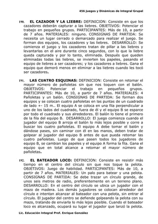 456 Juegos y Dinámicas de Integral Grupal
190. EL CAZADOR Y LA LIEBRE: DEFINICION: Consiste en que los
cazadores deberán capturar a las liebres. OBJETIVOS: Potenciar el
trabajo en pequeños grupos. PARTICIPANTES: Más de 10, a partir
de 7 años. MATERIALES: ninguno. CONSIGNAS DE PARTIDA: Se
necesita un lugar cerrado o demarcado para realizar el juego. Se
forman dos equipos, los cazadores y las liebres. DESARROLLO: Se
comienza el juego y los cazadores tratan de pillar a las liebres y
levantarlas en el aire durante cinco segundos, con lo que la liebre
queda capturada y por lo tanto, eliminada. Después que queden
eliminadas todas las liebres, se invierten los papeles, pasando el
equipo de liebres a ser cazadores; y los cazadores a liebres. Gana el
equipo que demoró menos en eliminar a las liebres cuando les tocó
ser cazadores.
191. LAS CUATRO ESQUINAS: DEFINICION: Consiste en retomar el
mayor número de pañoletas sin que nos toquen con el balón.
OBJETIVOS: Potenciar el trabajo en pequeños grupos.
PARTICIPANTES: Más de 10, a partir de 7 años. MATERIALES: 4
Pañoletas y un balón. CONSIGNAS DE PARTIDA: Se forman dos
equipos y se colocan cuatro pañoletas en las puntas de un cuadrado
de lado +- 15 m.. El equipo A se coloca en una fila perpendicular a
uno de los lados del cuadrado, fuera de él y el equipo B se esparce
por todo el cuadrado y sus alrededores. El balón lo tiene el primero
de la fila del equipo B. DESARROLLO: El juego comienza cuando el
jugador del equipo B arroja el balón lo más lejos posible y corre a
buscar los cuatro pañoletas. El equipo A debe tomar el balón y
dándose pases, sin caminar con él en las manos, deben tratar de
golpear al jugador del equipo B antes de que pueda retomar las
cuatro pañoletas. Luego de que pasen todos los jugadores de
equipo B, se cambian los papeles y el equipo A forma la fila. Gana el
equipo que en total alcance a retomar el mayor número de
pañoletas.
192. EL BATEADOR LOCO: DEFINICION: Consiste en resistir más
tiempo en el centro del círculo sin que nos toque la pelota.
OBJETIVOS: Juego de habilidad. PARTICIPANTES: Más de 10, a
partir de 7 años. MATERIALES: Un palo para batear y una pelota.
CONSIGNAS DE PARTIDA: Se debe trazar un círculo grande, de
unos seis metros de radio, preferentemente en un terreno plano.
DESARROLLO: En el centro del círculo se ubica un jugador con el
mazo de madera. Los demás jugadores se colocan alrededor del
círculo e intentan alcanzar al bateador con una pelota, sin entrar al
círculo. El jugador del centro se defiende golpeando la pelota con su
mazo, tratando de enviarla lo más lejos posible. Cuando el bateador
loco es alcanzado, ocupará su lugar el jugador que lanzó la pelota.
Lic. Educación Integral Prof. Enrique González
 