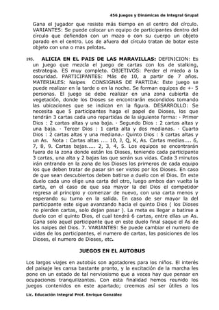 456 Juegos y Dinámicas de Integral Grupal
Gana el jugador que resiste más tiempo en el centro del círculo.
VARIANTES: Se puede colocar un equipo de participantes dentro del
círculo que defiendan con un mazo o con su cuerpo un objeto
parado en el centro. Los de afuera del círculo tratan de botar este
objeto con una o mas pelotas.
193. ALICIA EN EL PAIS DE LAS MARAVILLAS: DEFINICION: Es
un juego que mezcla el juego de cartas con los de stalking,
estrategia. ES muy completo. OBJETIVOS: Perder el miedo a la
oscuridad. PARTICIPANTES: Más de 10, a partir de 7 años.
MATERIALES: Naipes CONSIGNAS DE PARTIDA: Este juego se
puede realizar en la tarde o en la noche. Se forman equipos de +- 5
personas. El juego se debe realizar en una zona cubierta de
vegetación, donde los Dioses se encontrarán escondidos tomando
las ubicaciones que se indican en la figura. DESARROLLO: Se
necesita que 5 participantes haga el papel de Dioses, los que
tendrán 3 cartas cada uno repartidas de la siguiente forma: · Primer
Dios : 2 cartas altas y una baja. · Segundo Dios : 2 cartas altas y
una baja. · Tercer Dios : 1 carta alta y dos medianas. · Cuarto
Dios : 2 cartas altas y una mediana.· Quinto Dios : 5 cartas altas y
un As. Nota : Cartas altas .... 10, J, Q, K, As. Cartas medias.... 6,
7, 8, 9. Cartas bajas..... 2, 3, 4, 5. Los equipos se encontrarán
fuera de la zona donde están los Dioses, teniendo cada participante
3 cartas, una alta y 2 bajas las que serán sus vidas. Cada 3 minutos
irán entrando en la zona de los Dioses los primeros de cada equipo
los que deben tratar de pasar sin ser vistos por los Dioses. En caso
de que sean descubiertos deben batirse a duelo con el Dios. En este
duelo cada uno elige una carta del otro, luego ambos dan vuelta la
carta, en el caso de que sea mayor la del Dios el competidor
regresa al principio y comenzar de nuevo, con una carta menos y
esperando su turno en la salida. En caso de ser mayor la del
participante este sigue avanzando hacia el quinto Dios ( los Dioses
no pierden cartas, solo dejan pasar ). La meta es llegar a batirse a
duelo con el quinto Dios, el cual tendrá 6 cartas, entre ellas un As.
Gana solo aquel participante que en este duelo final saque el As de
los naipes del Dios. 7. VARIANTES: Se puede cambiar el numero de
vidas de los participantes, el numero de cartas, las posiciones de los
Dioses, el numero de Dioses, etc.
JUEGOS EN EL AUTOBUS
Los largos viajes en autobús son agotadores para los niños. El interés
del paisaje les cansa bastante pronto, y la excitación de la marcha les
pone en un estado de tal nerviosismo que a veces hay que pensar en
ocupaciones tranquilizantes. Con esta finalidad hemos reunido los
juegos contenidos en este apartado; creemos así ser útiles a los
Lic. Educación Integral Prof. Enrique González
 
