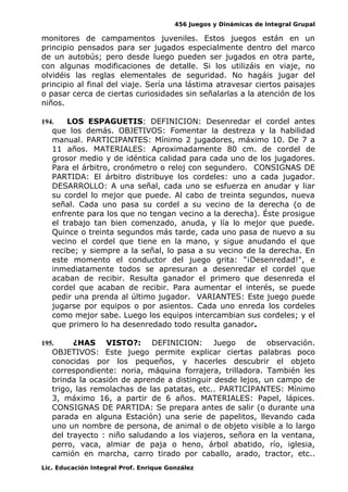 456 Juegos y Dinámicas de Integral Grupal
monitores de campamentos juveniles. Estos juegos están en un
principio pensados para ser jugados especialmente dentro del marco
de un autobús; pero desde luego pueden ser jugados en otra parte,
con algunas modificaciones de detalle. Si los utilizáis en viaje, no
olvidéis las reglas elementales de seguridad. No hagáis jugar del
principio al final del viaje. Sería una lástima atravesar ciertos paisajes
o pasar cerca de ciertas curiosidades sin señalarlas a la atención de los
niños.
194. LOS ESPAGUETIS: DEFINICION: Desenredar el cordel antes
que los demás. OBJETIVOS: Fomentar la destreza y la habilidad
manual. PARTICIPANTES: Mínimo 2 jugadores, máximo 10. De 7 a
11 años. MATERIALES: Aproximadamente 80 cm. de cordel de
grosor medio y de idéntica calidad para cada uno de los jugadores.
Para el árbitro, cronómetro o reloj con segundero. CONSIGNAS DE
PARTIDA: El árbitro distribuye los cordeles: uno a cada jugador.
DESARROLLO: A una señal, cada uno se esfuerza en anudar y liar
su cordel lo mejor que puede. Al cabo de treinta segundos, nueva
señal. Cada uno pasa su cordel a su vecino de la derecha (o de
enfrente para los que no tengan vecino a la derecha). Éste prosigue
el trabajo tan bien comenzado, anuda, y lía lo mejor que puede.
Quince o treinta segundos más tarde, cada uno pasa de nuevo a su
vecino el cordel que tiene en la mano, y sigue anudando el que
recibe; y siempre a la señal, lo pasa a su vecino de la derecha. En
este momento el conductor del juego grita: "¡Desenredad!", e
inmediatamente todos se apresuran a desenredar el cordel que
acaban de recibir. Resulta ganador el primero que desenreda el
cordel que acaban de recibir. Para aumentar el interés, se puede
pedir una prenda al último jugador. VARIANTES: Este juego puede
jugarse por equipos o por asientos. Cada uno enreda los cordeles
como mejor sabe. Luego los equipos intercambian sus cordeles; y el
que primero lo ha desenredado todo resulta ganador.
195. ¿HAS VISTO?: DEFINICION: Juego de observación.
OBJETIVOS: Este juego permite explicar ciertas palabras poco
conocidas por los pequeños, y hacerles descubrir el objeto
correspondiente: noria, máquina forrajera, trilladora. También les
brinda la ocasión de aprende a distinguir desde lejos, un campo de
trigo, las remolachas de las patatas, etc.. PARTICIPANTES: Mínimo
3, máximo 16, a partir de 6 años. MATERIALES: Papel, lápices.
CONSIGNAS DE PARTIDA: Se prepara antes de salir (o durante una
parada en alguna Estación) una serie de papelitos, llevando cada
uno un nombre de persona, de animal o de objeto visible a lo largo
del trayecto : niño saludando a los viajeros, señora en la ventana,
perro, vaca, almiar de paja o heno, árbol abatido, río, iglesia,
camión en marcha, carro tirado por caballo, arado, tractor, etc..
Lic. Educación Integral Prof. Enrique González
 