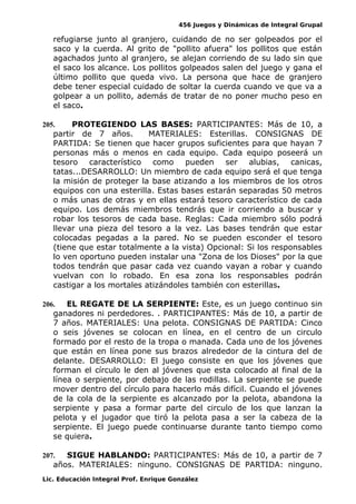 456 Juegos y Dinámicas de Integral Grupal
refugiarse junto al granjero, cuidando de no ser golpeados por el
saco y la cuerda. Al grito de "pollito afuera" los pollitos que están
agachados junto al granjero, se alejan corriendo de su lado sin que
el saco los alcance. Los pollitos golpeados salen del juego y gana el
último pollito que queda vivo. La persona que hace de granjero
debe tener especial cuidado de soltar la cuerda cuando ve que va a
golpear a un pollito, además de tratar de no poner mucho peso en
el saco.
205. PROTEGIENDO LAS BASES: PARTICIPANTES: Más de 10, a
partir de 7 años. MATERIALES: Esterillas. CONSIGNAS DE
PARTIDA: Se tienen que hacer grupos suficientes para que hayan 7
personas más o menos en cada equipo. Cada equipo poseerá un
tesoro característico como pueden ser alubias, canicas,
tatas...DESARROLLO: Un miembro de cada equipo será el que tenga
la misión de proteger la base atizando a los miembros de los otros
equipos con una esterilla. Estas bases estarán separadas 50 metros
o más unas de otras y en ellas estará tesoro característico de cada
equipo. Los demás miembros tendrás que ir corriendo a buscar y
robar los tesoros de cada base. Reglas: Cada miembro sólo podrá
llevar una pieza del tesoro a la vez. Las bases tendrán que estar
colocadas pegadas a la pared. No se pueden esconder el tesoro
(tiene que estar totalmente a la vista) Opcional: Si los responsables
lo ven oportuno pueden instalar una "Zona de los Dioses" por la que
todos tendrán que pasar cada vez cuando vayan a robar y cuando
vuelvan con lo robado. En esa zona los responsables podrán
castigar a los mortales atizándoles también con esterillas.
206. EL REGATE DE LA SERPIENTE: Este, es un juego continuo sin
ganadores ni perdedores. . PARTICIPANTES: Más de 10, a partir de
7 años. MATERIALES: Una pelota. CONSIGNAS DE PARTIDA: Cinco
o seis jóvenes se colocan en línea, en el centro de un circulo
formado por el resto de la tropa o manada. Cada uno de los jóvenes
que están en línea pone sus brazos alrededor de la cintura del de
delante. DESARROLLO: El juego consiste en que los jóvenes que
forman el círculo le den al jóvenes que esta colocado al final de la
línea o serpiente, por debajo de las rodillas. La serpiente se puede
mover dentro del círculo para hacerlo más difícil. Cuando el jóvenes
de la cola de la serpiente es alcanzado por la pelota, abandona la
serpiente y pasa a formar parte del circulo de los que lanzan la
pelota y el jugador que tiró la pelota pasa a ser la cabeza de la
serpiente. El juego puede continuarse durante tanto tiempo como
se quiera.
207. SIGUE HABLANDO: PARTICIPANTES: Más de 10, a partir de 7
años. MATERIALES: ninguno. CONSIGNAS DE PARTIDA: ninguno.
Lic. Educación Integral Prof. Enrique González
 