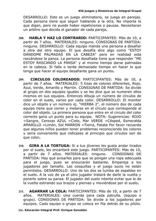 456 Juegos y Dinámicas de Integral Grupal
DESARROLLO: Este es un juego eliminatorio, se juega en parejas.
Cada persona tiene que seguir hablando a la otra. No importa lo
que digan, pero no puede haber repeticiones o pausas. Necesitaran
un arbitro que decida el ganador de cada pareja.
208. HABLA Y HAZ LO CONTRARIO: PARTICIPANTES: Más de 10, a
partir de 7 años. MATERIALES: ninguno. CONSIGNAS DE PARTIDA:
ninguna. DESARROLLO: Cada equipo manda una persona a desafiar
a otra del otro equipo. El que desafía dice algo como "ESTOY
DÁNDOME PALMADAS EN LA CABEZA" pero en realidad esta
rascándose la panza. La persona desafiada tiene que responder "ME
ESTOY RASCANDO LA PANSA" y al mismo tiempo darse palmadas
en la cabeza. Si falla o tarda demasiado tiempo en hacer lo que
tenga que hacer el equipo desafiante gana un punto.
209. CIRCULOS COLOREADOS: PARTICIPANTES: Más de 10, a
partir de 7 años. MATERIALES: 5 tizas de colores diferentes, Rojo,
Azul, Verde, Amarillo y Marrón. CONSIGNAS DE PARTIDA: Se divide
al grupo en dos equipos iguales y se les dice que se numeren ellos
mismos en sus equipos. Entonces dibuja un número de círculos de
color en el suelo, varios por cada color. DESARROLLO: El monitor
dice un objeto y un número ej. "HIERBA 2", el número dos de cada
equipo tiene que correr y meterse en el círculo que corresponda al
color del objeto. La primera persona que entre en el circulo del color
correcto gana un punto para su equipo. NOTA: Sugerencias: ROJO
=Sangre, Cerezas AZUL =Cielo, Mar VERDE =Césped, Esmeralda
AMARILLO =Limón, Sol MARRON =Tierra, Patata Por favor recuerda
que algunos niños pueden tener problemas reconociendo los colores
y seria conveniente que indicases al principio que círculos son de
que color.
210. GIRA A LA TORTUGA: Si a tus jóvenes les gusta andar tirados
por el suelo, les encantará este juego. PARTICIPANTES: Más de 10,
a partir de 7 años. MATERIALES: ninguno. CONSIGNAS DE
PARTIDA: Hay que avisarles para que se pongan una ropa adecuada
para el juego, pues se ensuciarán bastante. Empareja a los
jugadores por tamaño. Las cosquillas y el juego sucio no están
permitidos. DESARROLLO: Uno de los dos se tumba de espaldas en
el suelo. A la voz de ya el otro jugador tratará de darle la vuelta y
ponerlo sobre su pansa. El jugador del suelo intenta evitar que le de
la vuelta estirando sus brazos y piernas y moviéndose por el suelo.
211. AGARRAR LA COLA: PARTICIPANTES: Más de 10, a partir de 7
años. MATERIALES: Una cuerda para cada patrulla. (equipo o
grupo). CONSIGNAS DE PARTIDA: Se divide a los jugadores por
equipos. Cada equipo o grupo se coloca en fila detrás de su piloto.
Lic. Educación Integral Prof. Enrique González
 