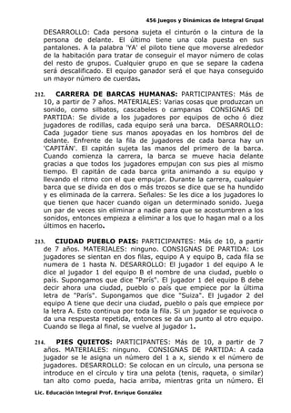 456 Juegos y Dinámicas de Integral Grupal
DESARROLLO: Cada persona sujeta el cinturón o la cintura de la
persona de delante. El último tiene una cola puesta en sus
pantalones. A la palabra 'YA' el piloto tiene que moverse alrededor
de la habitación para tratar de conseguir el mayor número de colas
del resto de grupos. Cualquier grupo en que se separe la cadena
será descalificado. El equipo ganador será el que haya conseguido
un mayor número de cuerdas.
212. CARRERA DE BARCAS HUMANAS: PARTICIPANTES: Más de
10, a partir de 7 años. MATERIALES: Varias cosas que produzcan un
sonido, como silbatos, cascabeles o campanas CONSIGNAS DE
PARTIDA: Se divide a los jugadores por equipos de ocho ó diez
jugadores de rodillas, cada equipo será una barca. DESARROLLO:
Cada jugador tiene sus manos apoyadas en los hombros del de
delante. Enfrente de la fila de jugadores de cada barca hay un
'CAPITÁN'. El capitán sujeta las manos del primero de la barca.
Cuando comienza la carrera, la barca se mueve hacia delante
gracias a que todos los jugadores empujan con sus pies al mismo
tiempo. El capitán de cada barca grita animando a su equipo y
llevando el ritmo con el que empujar. Durante la carrera, cualquier
barca que se divida en dos o más trozos se dice que se ha hundido
y es eliminada de la carrera. Señales: Se les dice a los jugadores lo
que tienen que hacer cuando oigan un determinado sonido. Juega
un par de veces sin eliminar a nadie para que se acostumbren a los
sonidos, entonces empieza a eliminar a los que lo hagan mal o a los
últimos en hacerlo.
213. CIUDAD PUEBLO PAIS: PARTICIPANTES: Más de 10, a partir
de 7 años. MATERIALES: ninguno. CONSIGNAS DE PARTIDA: Los
jugadores se sientan en dos filas, equipo A y equipo B, cada fila se
numera de 1 hasta N. DESARROLLO: El jugador 1 del equipo A le
dice al jugador 1 del equipo B el nombre de una ciudad, pueblo o
país. Supongamos que dice "París". El jugador 1 del equipo B debe
decir ahora una ciudad, pueblo o país que empiece por la última
letra de "París". Supongamos que dice "Suiza". El jugador 2 del
equipo A tiene que decir una ciudad, pueblo o país que empiece por
la letra A. Esto continua por toda la fila. Si un jugador se equivoca o
da una respuesta repetida, entonces se da un punto al otro equipo.
Cuando se llega al final, se vuelve al jugador 1.
214. PIES QUIETOS: PARTICIPANTES: Más de 10, a partir de 7
años. MATERIALES: ninguno. CONSIGNAS DE PARTIDA: A cada
jugador se le asigna un número del 1 a x, siendo x el número de
jugadores. DESARROLLO: Se colocan en un círculo, una persona se
introduce en el círculo y tira una pelota (tenis, raqueta, o similar)
tan alto como pueda, hacia arriba, mientras grita un número. El
Lic. Educación Integral Prof. Enrique González
 