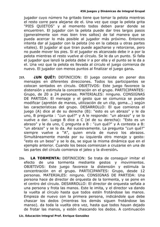 456 Juegos y Dinámicas de Integral Grupal
jugador cuyo número ha gritado tiene que tomar la pelota mientras
el resto corre para alejarse de el. Una vez que coge la pelota grita
"PIES QUIETOS" y al momento todos deben parar donde se
encuentren. El jugador con la pelota puede dar tres largos pasos
(generalmente son mas bien tres saltos) de tal manera que se
pueda acercar lo más posible al jugador más próximo. Entonces
intenta dar al jugador con la pelota (no en la cabeza u otras partes
vitales). El jugador al que tiran puede agacharse y retorcerse, pero
no puede mover los pies. Si el jugador es alcanzado debe ir a por la
pelota mientras el resto vuelve al círculo. Se le da un punto. Si falla
el jugador que lanzó la pelota debe ir a por ella y el punto se le da a
el. Una vez que la pelota es llevada al circulo el juego comienza de
nuevo. El jugador con menos puntos al finalizar el juego gana.
215. ¿UN QUÉ?: DEFINICION: El juego consiste en poner dos
mensajes en diferentes direcciones. Todos los participantes se
colocan sentados en círculo. OBJETIVOS: Este juego favorece la
distensión y estimula la concentración en el grupo. PARTICIPANTES:
Grupo, de 20 a 24 personas. MATERIALES: ninguno. CONSIGNAS
DE PARTIDA: El mensaje y el gesto que se comunica se puede
modificar (apretón de manos, utilización de un clip, goma...) según
las características del grupo. DESARROLLO: El que comienza el
juego (A) dice al de su derecha (B): "esto es un abrazo" y le da
uno, B pregunta : "¿un qué?" y A le responde: "un abrazo" y se lo
vuelve a dar. Luego B dice a C (el de su derecha): "Esto es un
abrazo" y le da uno, C pregunta a B : "¿un qué?" y A contesta a B:
"un abrazo" y se lo da. Así sucesivamente. La pregunta "¿un qué?"
siempre vuelve a “A”, quien envía de nuevo los abrazos.
Simultáneamente manda por su izquierda otro menaje y gesto:
"esto es un beso" y se lo da, se sigue la misma dinámica que en el
ejemplo anterior. Cuando los besos comienzan a cruzarse en una de
las partes del círculo comienza el jaleo y la diversión.
216. LA TORMENTA: DEFINICION: Se trata de conseguir imitar el
efecto de una tormenta mediante gestos y movimientos.
OBJETIVOS: Este juego favorece la distensión y estimula la
concentración en el grupo. PARTICIPANTES: Grupo, desde 12
personas. MATERIALES: ninguno. CONSIGNAS DE PARTIDA: Una
persona hace de director de orquesta de la tormenta, y se pone en
el centro del círculo. DESARROLLO: El director de orquesta señala a
una persona y frota las manos. Este le imita, y el director va dando
la vuelta al círculo hasta que todos estén frotándose las manos.
Empieza de nuevo con la primera persona, indicándole que debe
chascar los dedos (mientras los demás siguen frotándose las
manso). da toda la vuelta otra vez, hasta que todos hayan dejado
de frotar las manos, y estén chascando los dedos. A continuación
Lic. Educación Integral Prof. Enrique González
 