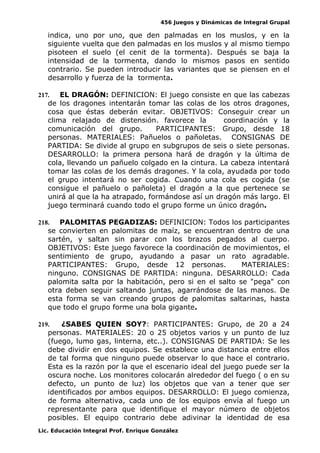 456 Juegos y Dinámicas de Integral Grupal
indica, uno por uno, que den palmadas en los muslos, y en la
siguiente vuelta que den palmadas en los muslos y al mismo tiempo
pisoteen el suelo (el cenit de la tormenta). Después se baja la
intensidad de la tormenta, dando lo mismos pasos en sentido
contrario. Se pueden introducir las variantes que se piensen en el
desarrollo y fuerza de la tormenta.
217. EL DRAGÓN: DEFINICION: El juego consiste en que las cabezas
de los dragones intentarán tomar las colas de los otros dragones,
cosa que éstas deberán evitar. OBJETIVOS: Conseguir crear un
clima relajado de distensión. favorece la coordinación y la
comunicación del grupo. PARTICIPANTES: Grupo, desde 18
personas. MATERIALES: Pañuelos o pañoletas. CONSIGNAS DE
PARTIDA: Se divide al grupo en subgrupos de seis o siete personas.
DESARROLLO: la primera persona hará de dragón y la última de
cola, llevando un pañuelo colgado en la cintura. La cabeza intentará
tomar las colas de los demás dragones. Y la cola, ayudada por todo
el grupo intentará no ser cogida. Cuando una cola es cogida (se
consigue el pañuelo o pañoleta) el dragón a la que pertenece se
unirá al que la ha atrapado, formándose así un dragón más largo. El
juego terminará cuando todo el grupo forme un único dragón.
218. PALOMITAS PEGADIZAS: DEFINICION: Todos los participantes
se convierten en palomitas de maíz, se encuentran dentro de una
sartén, y saltan sin parar con los brazos pegados al cuerpo.
OBJETIVOS: Este juego favorece la coordinación de movimientos, el
sentimiento de grupo, ayudando a pasar un rato agradable.
PARTICIPANTES: Grupo, desde 12 personas. MATERIALES:
ninguno. CONSIGNAS DE PARTIDA: ninguna. DESARROLLO: Cada
palomita salta por la habitación, pero si en el salto se "pega" con
otra deben seguir saltando juntas, agarrándose de las manos. De
esta forma se van creando grupos de palomitas saltarinas, hasta
que todo el grupo forme una bola gigante.
219. ¿SABES QUIEN SOY?: PARTICIPANTES: Grupo, de 20 a 24
personas. MATERIALES: 20 o 25 objetos varios y un punto de luz
(fuego, lumo gas, linterna, etc..). CONSIGNAS DE PARTIDA: Se les
debe dividir en dos equipos. Se establece una distancia entre ellos
de tal forma que ninguno puede observar lo que hace el contrario.
Esta es la razón por la que el escenario ideal del juego puede ser la
oscura noche. Los monitores colocarán alrededor del fuego ( o en su
defecto, un punto de luz) los objetos que van a tener que ser
identificados por ambos equipos. DESARROLLO: El juego comienza,
de forma alternativa, cada uno de los equipos envía al fuego un
representante para que identifique el mayor número de objetos
posibles. El equipo contrario debe adivinar la identidad de esa
Lic. Educación Integral Prof. Enrique González
 