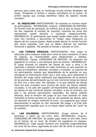 456 Juegos y Dinámicas de Integral Grupal
persona para evitar que se mantenga mucho tiempo alrededor del
fuego. ¡Prepárate el disfraz e intenta camuflarte en la noche!. El
primer equipo que consiga identificar todos los objetos resulta
vencedor.
220. EL INQUILINO: PARTICIPANTES: Se necesita un número impar
de participantes. MATERIALES: ninguno. CONSIGNAS DE PARTIDA:
Se forman tríos de personas, de manera que el que se coloca entre
los dos responde al nombre de inquilino, mientras los otros dos
representan pared derecha e izquierda respectivamente.
DESARROLLO: El participante que queda suelto debe gritar uno de
esos tres nombres y aprovechar el "relajo" para integrarse en
alguno de los nuevos grupos. Nadie puede ejercer la misma función
dos veces seguidas, sino que se deben alternar las distintas
funciones o papeles. ¡No pierdas el tiempo y búscate un trío!.
221. LAS TIJERAS MÁGICAS: PARTICIPANTES: Este juego es
adecuado para cualquier edad pero como se hace necesario un poco
de ingenio, es recomendable para adolescentes y adultos.
MATERIALES: Tijeras. CONSIGNAS DE PARTIDA: Se disponen los
jugadores en círculo y una persona hará de director. DESARROLLO:
El juego consiste en pasarse las tijeras de unos a otros y de
izquierda a derecha diciendo en cada momento en qué posición se
lo pasa al compañero: abiertas, cerradas o cruzadas. La mayoría de
los participantes creerán que dependiendo de la posición en que
entreguen el instrumento dirán una u otra cosa, pero solamente el
director del juego sabrá realmente que dependiendo de la postura
de las piernas del participante que en ese momento tenga las tijeras
se dirá una u otra cosa. Por ejemplo, si el que ostenta las tijeras
tiene los pies cruzados (uno encima del otro), las tijeras estarán
cruzadas; si los pies del jugador correspondiente aparecen juntos,
las tijeras en ese momento estarán cerradas; si por el contrario, los
pies y las piernas permanecen separadas, las tijeras estarán
abiertas. Será el director del juego el que vaya diciendo en cada
momento la forma correcta en que se van pasando las tijeras, pero
sin desvelar en ningún momento el truco. Los jugadores que vayan
descubriendo el secreto se irán retirando del juego y al final sólo
permanecerán aquellos que no se hayan dado cuenta del "quid" de
la cuestión.
222. LAS CULEBRAS: PARTICIPANTES: Grupo mínimo de 8
personas, a partir de los cinco años. MATERIALES: ninguno.
CONSIGNAS DE PARTIDA: Se puede jugar tanto al aire libre como
en el interior de un local. Se dividen los jugadores en equipos.
DESARROLLO: Cada equipo formará una serpiente enganchándose
los unos de los otros, agarrando la mano del de atrás el cuerpo del
Lic. Educación Integral Prof. Enrique González
 