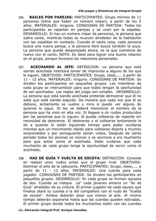 456 Juegos y Dinámicas de Integral Grupal
226. BAILES POR PAREJAS: PARTICIPANTES: Grupo mínimo de 11
personas (tiene que haber un número impar), a partir de los 5
años. MATERIALES: ninguno. CONSIGNAS DE PARTIDA: Todos los
participantes se reparten en parejas y se unen por la espalda.
DESARROLLO: Si hay un número impar de personas, la persona que
sobra canta, mientras todos se mueven alrededor de la habitación
con las espaldas en contacto. Cuando el canto cesa, cada persona
busca una nueva pareja, y la persona libre busca también la suya.
La persona que queda desparejada ahora, es la que comienza de
nuevo con el canto. NOTA: Es ideal para lograr una buena relación
en el grupo, porque favorece las relaciones personales.
227. ACECHANDO AL JEFE: DEFINICION: La persona que está
siendo acechada intentará tomar de improviso a alguno de los que
le siguen. OBJETIVOS: PARTICIPANTES: Grupo, clase,.... a partir de
11 - 12 años. MATERIALES: ninguno. CONSIGNAS DE PARTIDA: Se
dividen los participantes en pequeños grupos. Los miembros de
cada grupo se intercambian para que todos tengan la oportunidad
de ser acechados. Las reglas del juego son simples. DESARROLLO:
La persona que está siendo acechada pretende demostrar que él no
sabe que está siendo seguido. De manera que cada vez que él se
detiene, lentamente se vuelve y mira si puede ver alguno de
quienes le sigue. SI los ve deberá mencionar el nombre de la
persona que ha visto en alta voz. Si llegase a oír ruidos producidos
por las personas que lo siguen, él puede voltearse de repente sin
necesidad de detenerse. El detenerse y el voltearse lentamente le
da a quienes lo están siguiendo tiempo para poder ocultarse
mientas que un movimiento rápido para voltearse dejarla a muchos
sorprendidos y por consiguiente serían vistos. Después de cierto
período todos los jóvenes se reúnen y se secciona a oro muchacho
para que actúe como el acechado. Debe cuidarse que cada
muchacho de cada grupo tenga la oportunidad de servir como el
acechado.
228. HAZ DE GUÍA Y VUELTA DE ESCOTA: DEFINICION: Consiste
en realzar unos nudos antes que el grupo rival. OBJETIVOS:
Dominar el arte de la cabuyería. PARTICIPANTES: Grupo, clase,.... a
partir de 11 - 12 años. MATERIALES: Una cuerda para cada
jugador. CONSIGNAS DE PARTIDA: Se dividen los participantes en
pequeños grupos. DESARROLLO: En cada grupo se forman equipos
de dos. Cuando se indique ya" cada jóvenes amarra un "As de
Guía" alrededor de su cintura. El primer jugador de cada equipo que
finalice atará su cuerda a la del compañero con el nudo de "Vuelta
de escota". Ambos deberán alzar sus manos al aire. Al mismo
tiempo deberán separarse hasta que las cuerdas queden estiradas.
El primer grupo donde todos los muchachos estén con las cuerdas
Lic. Educación Integral Prof. Enrique González
 