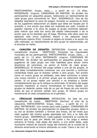 456 Juegos y Dinámicas de Integral Grupal
PARTICIPANTES: Grupo, clase,.... a partir de 11- 12 años.
MATERIALES: ninguno. CONSIGNAS DE PARTIDA: Se dividen los
participantes en pequeños grupos. Seleccione un representante de
cada grupo para convertirse en "Eso". DESARROLLO: Uno de los
elegidos abandona la zona de juegos. Durante su ausencia el resto
de los jugadores seleccionan un objeto que debe ser tocado por el
ausente, o una acción que debe ser realizada por este. Cuando el
jugador regresa a la zona de juegos el grupo comienza aplaudir
para indicar que está tan cerca del objeto seleccionado o de la
acción que se ha decidido que él haga. Mientras más altos sean los
aplausos más cerca (caliente) estará y los aplausos bajos
significarán lejanía (frío). Cuando el objeto es tocado o la acción ha
sido realizada, un representante de otro grupo es seleccionado, así
el proceso se repite.
232. CANCIÓN DE DESAFÍO: DEFINICION: Consiste en una
competición musical. OBJETIVOS: Fomentar las inquietudes
musicales de los participantes. PARTICIPANTES: Grupo, clase,.... a
partir de 11- 12 años. MATERIALES: ninguno. CONSIGNAS DE
PARTIDA: Se dividen los participantes en pequeños grupos. Los
jugadores de cada grupo con más habilidad para actuar como
directores de canciones, se ponen al frente de cada grupo.
DESARROLLO: El director del juego señala a uno de los grupos, el
cual debe inmediatamente comenzar con una canción y continuar
cantándola hasta que el director señale a otro grupo. Tan pronto
como un nuevo grupo es señalado, este debe comenzar a cantar
una nueva canción y el primer grupo que se seleccionó deja de
cantar. Si un grupo repite una canción o no empieza a cantar
inmediatamente que se le indique es eliminado. El director del juego
necesita mantener al mismo moviéndose en forma rápida. Los
grupos no deberán cantar más de un par de frases de una canción
antes de que el director señale otro grupo. El último grupo en
mantenerse en esta competencia es el ganador.
233. CÍRCULOS CUADRADOS: DEFINICION: Se tata de una
competición de nudos. OBJETIVOS: Dominar el arte de la
cabuyería. PARTICIPANTES: Grupo, clase,.... a partir de 11- 12
años. MATERIALES: Una cuerda para cada jugador. CONSIGNAS DE
PARTIDA: Se dividen los participantes en pequeños grupos, éstos a
su vez se dividen también y forman dos líneas, de tal modo que
cada jugador del mismo quede aparejado por otro a su lado del
mismo grupo. DESARROLLO: Cada jugador sostendrá su cuerda de
manera que le pase por detrás del cuello y les caiga a ambos
extremo al frente, más abajo del pecho, a una señal dada, cada
muchacho tratará de hacerse cargo del extremo de la cuerda de la
derecha amarrando al mismo utilizando un nudo "Llano o de rizo" al
Lic. Educación Integral Prof. Enrique González
 