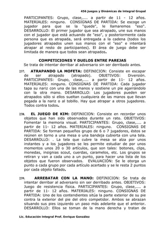 456 Juegos y Dinámicas de Integral Grupal
PARTICIPANTES: Grupo, clase,.... a partir de 11 - 12 años.
MATERIALES: ninguno. CONSIGNAS DE PARTIDA: Se escoge un
jugador para que se la "quede", le llamaremos "eso".
DESARROLLO: El primer jugador que sea atrapado, une sus manos
con el jugador que está actuando de "eso", y posteriormente cada
persona que es atrapada, será entregada a la cadena (todos los
jugadores atrapados unen sus manos con el "eso" e intentará
atrapar al resto de participantes). El área de juego debe ser
limitada de manera que todos sean atrapados.
COMPETICIONES Y DUELOS ENTRE PAREJAS
Se trata de intentar derribar al adversario sin ser derribado antes.
237. ATRAPANDO LA MOFETA: DEFINICION: Consiste en escapar
de ser atrapado (atrapado). OBJETIVOS: Diversión.
PARTICIPANTES: Grupo, clase,.... a partir de 11- 12 años.
MATERIALES: ninguno. CONSIGNAS DE PARTIDA: Cada jugador
tapa su nariz con una de las manos y sostiene un pie agarrándolo
con la otra mano. DESARROLLO: Los jugadores pueden ser
atrapados sólo si ellos sueltan cualquiera de las manos que llevan
pegada a la nariz o al tobillo. Hay que atrapar a otros jugadores.
Todos contra todos.
238. EL JUEGO DE KIM: DEFINICION: Consiste en recordar unos
objetos que han sido observados durante un rato. OBJETIVOS:
Fomentar la memoria visual. PARTICIPANTES: Grupo, clase,.... a
partir de 11- 12 años. MATERIALES: ninguno. CONSIGNAS DE
PARTIDA: Se forman pequeños grupo de 6 o 7 jugadores, éstos se
reúnen en torno a una mesa o una bandeja cubierta con una tela.
DESARROLLO: . La tela que cubre la mesa se alza por unos
instantes y a los jugadores se les permite estudiar de por unos
momentos unos 20 o 30 artículos, que son tales: botones, clips,
monedas, insignias scout, cuerdas, caramelos, etc. Los grupos se
retiran y van a cada uno a un punto, para hacer una lista de los
objetos que fueron observados. EVALUACIÓN: Se le otorga un
punto a cada grupo por cada artículo acertado y se le resta 2 puntos
por cada objeto fallado.
239. ARREBATAR CON LA MANO: DEFINICION: Se trata de
intentar derribar al adversario sin ser derribado antes. OBJETIVOS:
Juego de resistencia física. PARTICIPANTES: Grupo, clase,.... a
partir de 11- 12 años. MATERIALES: ninguno. CONSIGNAS DE
PARTIDA: Uno de los contendientes sitúa la parte exterior de su pie
contra la exterior del pie del otro competidor. Ambos se abrazan
situando sus pies izquierdo un paso más adelante que el anterior.
DESARROLLO: Ellos se toman de la mano derecha y tratan de
Lic. Educación Integral Prof. Enrique González
 