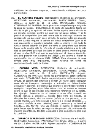 456 Juegos y Dinámicas de Integral Grupal
múltiplos de números mayores, o combinando múltiplos de cinco
por ejemplo.
256. EL ALAMBRE PELADO: DEFINICION: Dinámica de animación.
OBJETIVOS: Animación, concretación. PARTICIPANTES: Grupo,
clase,.... a partir de 11- 12 años. MATERIALES: ninguna.
CONSIGNAS DE PARTIDA: Se le pide a un compañero que salga de
la zona de juegos. DESARROLLO: El resto de jugadores forma un
círculo de pie y se agarran del brazo. Se les explica que el círculo es
un circuito eléctrico, dentro del cual hay un cable pelado, y se le
pedirá al compañero que está fuera que lo destruya tocando las
cabezas de los que están en el círculo. Se ponen todos de acuerdo
en que cuando toquen la cabeza del sexto compañero (que es el
que representa el alambre pelado), todos al mismo y con toda la
fuerza posible pegarán un grito. Se llama al compañero que estaba
fuera, se le explica sólo lo referente al circuito eléctrico y se le pide
que se concentre para que descubra el cable pelado. Pierde le juego
el que no dice BUM o el que se equivoca con el número siguiente.
Los que pierden van saliendo del juego y se vuelve a iniciar la
numeración por el número UNO. NOTAS: Esta dinámica es muy
simple pero muy impactante, debe hacerse un clima de
concentración de parte de todos.
257. CUENTO VIVO: DEFINICION: Dinámica de animación.
OBJETIVOS: Animación, concretación. PARTICIPANTES: Grupo,
clase,.... a partir de 11- 12 años. MATERIALES: ninguna.
CONSIGNAS DE PARTIDA: Todos los participantes están sentados
en círculo. DESARROLLO: Todos los participantes están sentados en
círculo. El coordinador empieza a contar un relato sobre cualquier
cosa, donde incorpore personajes y animales en determinadas
actitudes y acciones. Se explica que cuando el coordinador señale a
cualquier compañero, éste debe actuar como el animal o persona
sobre la cual el coordinador está haciendo referencia en su relato.
Por ejemplo: Paseando por el parque vi a un niño tomando un
helado (señala a alguien).... Estaba todo lleno de helado, se
chupaba las manos, vino su mamá (señala a otra persona), y se
enfadó mucho..... El niño se puso a llorar y s e le cayó el helado......
Un perro (señala a otra persona) pasó corriendo y se tomó el
helado..... etc. NOTAS: Una vez iniciado el cuento el coordinador
pude hacer que le relato se vaya construyendo colectivamente de
manera espontánea, dándole la palabra a otro compañero para que
lo continúe.
258. CUERPOS EXPRESIVOS: DEFINICION: Dinámica de animación.
OBJETIVOS: Animación. PARTICIPANTES: Grupo, clase,.... a partir
de 11- 12 años. MATERIALES: Papeles pequeños. CONSIGNAS DE
Lic. Educación Integral Prof. Enrique González
 