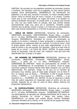456 Juegos y Dinámicas de Integral Grupal
PARTIDA: Se escriben en los papelitos nombres de animales (macho
y hembra). Por ejemplo: León en un papelito, en otro Leona (tantos
papeles como participantes). DESARROLLO: Se distribuyen los
papelitos y se dice que, durante 5 minutos, sin hacer sonidos deben
actuar como el animal que les tocó y buscar a su pareja. Cuando
creen que la han encontrado, se cogen del brazo y se quedan en
silencio alrededor del grupo; no puede decir a su pareja qué animal
es. Una vez que todos tiene su pareja, dice que animal estaba
representando cada uno, para ver si acertaron. También puede
hacerse que la pareja vuelva a actuar y el resto del os participantes
decir qué animal representan y si forman la pareja correcta.
259. ¡COLA DE VACA!: DEFINICION: Dinámica de animación.
OBJETIVOS: Animación. PARTICIPANTES: Grupo, clase,.... a partir
de 11- 12 años. MATERIALES: ninguno. CONSIGNAS DE PARTIDA:
ninguna. DESARROLLO: Sentados en círculo, el coordinador se
queda en el centro y empieza a hacer preguntas a cualquiera de lo
participantes, la respuesta debe ser siempre "La cola de vaca", todo
el grupo puede reírse, menos el que está respondiendo, si se ríe
pasa al centro y da una prenda. Por ejemplo: ¿Qué es lo que más te
gusta de tu novia? ¡ LA COLA DE VACA!. NOTAS: El grupo puede
variar la respuesta "cola de vaca" por cualquier cosa que sea más
identificada con el grupo o el lugar.
260. UN HOMBRE DE PRINCIPIOS: DEFINICION: Dinámica de
animación. OBJETIVOS: Animación. PARTICIPANTES: Grupo,
clase,.... a partir de 11- 12 años. MATERIALES: ninguno.
CONSIGNAS DE PARTIDA: Todos los participantes se sientan en
círculo. DESARROLLO: El coordinador en el centro, inicia el juego
narrando cualquier historia donde todo debe empezar con una letra
determinada. Por ejemplo: Tengo un tío que es un hombre de
principios muy sólidos, para él todo debe empezar con la letra P.
Así, su esposa que se llama..... PATRICIA. A ella le gusta mucho
comer..... ¡PAPA! ...... y un día se fue a pasear a......PEKIN...... y se
encontró un......PLUMERO, etc. NOTAS: El que se equivoca o tarda
más de cuatro segundos en responder pasa al centro y/o da una
prenda. después de un rato se varía la letra. Deben hacerse las
preguntas rápidamente.
261. EL CHOCOLATEADO: DEFINICION: Dinámica de animación.
OBJETIVOS: Animación. PARTICIPANTES: Grupo, clase,.... a partir
de 11- 12 años. MATERIALES: ninguno. CONSIGNAS DE PARTIDA:
Los participantes se agrupan por parejas tomándose de la mano, se
colocan formando un círculo y dejan una pareja fuera.
DESARROLLO: La pareja que quede afuera camina alrededor
(siempre tomados de la mano), en el sentido de las agujas del reloj.
Lic. Educación Integral Prof. Enrique González
 