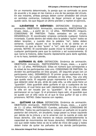456 Juegos y Dinámicas de Integral Grupal
En un momento determinado, la pareja que va caminado se pone
de acuerdo y le pega en las manos a una de las parejas del círculo.
En ese instante, ambas parejas deben correr alrededor del círculo
en sentidos contrarios, tratando de llegar primero al lugar que
quede vacío. los que lleguen al último pierden y repiten el ejercicio.
262. ¡LEVÁNTESE Y SIÉNTESE!: DEFINICION: Dinámica de
animación. OBJETIVOS: Animación, concretación. PARTICIPANTES:
Grupo, clase,.... a partir de 11- 12 años. MATERIALES: ninguno.
CONSIGNAS DE PARTIDA: Todos sentados en un círculo.
DESARROLLO: El coordinador empieza contando cualquier historia
inventada. Cuando dentro del relato dice la palabra "quien" todos se
deben levantar, y cuando dice la palabra "no", todos deben
sentarse. Cuando alguien no se levanta o no se sienta en el
momento en que se dice "quien" o "no", sale del juego o da una
prenda. NOTAS: El coordinador puede iniciar la historia y señalar a
cualquier participante para que la continúe y así sucesivamente. El
que narra la historia, debe hacerlo rápidamente para darle agilidad,
si no lo hace, también pierde.
263. GUIÑANDO EL OJO: DEFINICION: Dinámica de animación.
OBJETIVOS: Animación. PARTICIPANTES: Grupo, clase,.... a partir
de 11- 12 años. MATERIALES: Sillas en número que corresponda a
la mitad de los participantes más uno. CONSIGNAS DE PARTIDA: Se
dividen los participantes en Dios grupos. (El segundo grupo con un
participante más). DESARROLLO: El primer grupo representa a los
"prisioneros", los cuales están sentados en las sillas. Hay una silla
que queda vacía. El segundo grupo representa a los "guardianes"
que deberán estar de pie, atrás de cada silla. La silla vacía tiene un
"guardián". Este guardián debe guiñarle el ojo a cualquiera de los
prisioneros, el cual tiene que salir rápidamente de su silla a ocupar
la silla sin ser tocado por su "guardián". SI es tocado debe
permanecer en su lugar. Si el prisionero logra salir, el guardián que
se quede con al silla vacía es al que le toca guiñar el ojo a otro
prisionero. NOTAS: Debe hacerse con rapidez.
264. QUÍTAME LA COLA: DEFINICION: Dinámica de animación.
OBJETIVOS: Animación. PARTICIPANTES: Grupo, clase,.... a partir
de 11- 12 años. MATERIALES: Cuerdas, pañuelos. CONSIGNAS DE
PARTIDA: Todos los participantes se colocan un pañuelo en la parte
posterior del cinturón, sin anudarlo; luego pasan su brazo izquierdo
por detrás de la cintura y se lo amarran con la cuerda al codo del
brazo derecho. (De esta manera se reduce considerablemente la
capacidad de movimientos del brazo derecho). DESARROLLO: Una
vez que están todos listos se da la señal de inicio del juego y todos
deben tratar de quitar los pañuelos de los demás participantes.
Lic. Educación Integral Prof. Enrique González
 