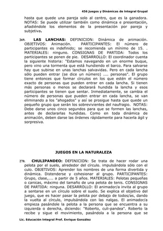 456 Juegos y Dinámicas de Integral Grupal
hasta que quede una pareja solo al centro, que es la ganadora.
NOTAS: Se puede utilizar también como dinámica e presentación,
añadiéndole los elementos de la presentación por pareja y
subjetiva.
269. LAS LANCHAS: DEFINICION: Dinámica de animación.
OBJETIVOS: Animación. PARTICIPANTES: El número de
participantes es indefinido; se recomienda un mínimo de 15. .
MATERIALES: ninguno. CONSIGNAS DE PARTIDA: Todos los
participantes se ponen de pie. DESARROLLO: El coordinador cuenta
la siguiente historia: "Estamos navegando en un enorme buque,
pero vino una tormenta que está hundiendo el barco. Para salvarse
hay que subirse en unas lanchas salvavidas. Pero en cada lancha
sólo pueden entrar (se dice un número) .... personas". El grupo
tiene entonces que formar círculos en los que estén el número
exacto de personas que pueden entrar en cada lancha. Si tienen
más personas o menos se declarará hundida la lancha y esos
participantes se tienen que sentar. Inmediatamente, se cambia el
número de personas que pueden entrar en cada lancha, se van
eliminando a los "ahogados" y así se prosigue hasta que quede un
pequeño grupo que serán los sobrevivientes del naufragio. NOTAS:
Debe darse unos cinco segundos para que se formen las lanchas,
antes de declararlas hundidas. Como en toda dinámica de
animación, deben darse las órdenes rápidamente para hacerla ágil y
sorpresiva.
JUEGOS EN LA NATURALEZA
270. CHULIPANDEO: DEFINICION: Se trata de hacer rodar una
pelota por el suelo, alrededor del círculo. impulsándola sólo con el
culo. OBJETIVOS: Aprender los nombres de una forma divertida y
dinámica. Distenderse y cohesionar al grupo. PARTICIPANTES:
Grupo, clase,.... a partir de 5 años. MATERIALES: Pelotas pequeñas
o canicas, máximo del tamaño de una pelota de tenis. CONSIGNAS
DE PARTIDA: ninguna. DESARROLLO: El animador/a invita al grupo
a sentarse en un círculo sobre el suelo. Se explica el objetivo del
juego, que es hacer pasar la pelota por debajo de todos/as, dando
la vuelta al círculo, impulsándola con las nalgas. El animador/a
empieza pasándole la pelota a la persona que se encuentra a su
izquierda o derecha, diciendo: "Roberto, culi-pandea". Roberto la
recibe y sigue el movimiento, pasándola a la persona que se
Lic. Educación Integral Prof. Enrique González
 