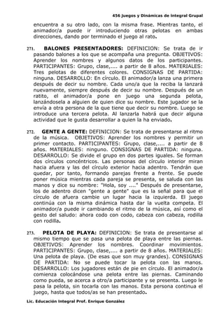 456 Juegos y Dinámicas de Integral Grupal
encuentra a su otro lado, con la misma frase. Mientras tanto, el
animador/a puede ir introduciendo otras pelotas en ambas
direcciones, dando por terminado el juego al rato.
271. BALONES PRESENTADORES: DEFINICION: Se trata de ir
pasando balones a los que se acompaña una pregunta. OBJETIVOS:
Aprender los nombres y algunos datos de los participantes.
PARTICIPANTES: Grupo, clase,.... a partir de 8 años. MATERIALES:
Tres pelotas de diferentes colores. CONSIGNAS DE PARTIDA:
ninguna. DESARROLLO: En círculo. El animador/a lanza una primera
después de decir su nombre. Cada uno/a que la reciba la lanzará
nuevamente, siempre después de decir su nombre. Después de un
ratito, el animador/a pone en juego una segunda pelota,
lanzándosela a alguien de quien dice su nombre. Este jugador se la
envía a otra persona de la que tiene que decir su nombre. Luego se
introduce una tercera pelota. Al lanzarla habrá que decir alguna
actividad que le gusta desarrollar a quien la ha enviado.
272. GENTE A GENTE: DEFINICION: Se trata de presentarse al ritmo
de la música. OBJETIVOS: Aprender los nombres y permitir un
primer contacto. PARTICIPANTES: Grupo, clase,.... a partir de 8
años. MATERIALES: ninguno. CONSIGNAS DE PARTIDA: ninguna.
DESARROLLO: Se divide el grupo en dos partes iguales. Se forman
dos círculos concéntricos. Las personas del círculo interior miran
hacia afuera y las del círculo exterior hacia adentro. Tendrán que
quedar, por tanto, formando parejas frente a frente. Se puede
poner música mientras cada pareja se presenta, se saluda con las
manos y dice su nombre: "Hola, soy ...." Después de presentarse,
los de adentro dicen "gente a gente" que es la señal para que el
círculo de afuera cambie un lugar hacia la izquierda. El juego
continúa con la misma dinámica hasta dar la vuelta competa. El
animador/a puede ir cambiando el ritmo de la música, así como el
gesto del saludo: ahora codo con codo, cabeza con cabeza, rodilla
con rodilla.
273. PELOTA DE PLAYA: DEFINICION: Se trata de presentarse al
mismo tiempo que se pasa una pelota de playa entre las piernas.
OBJETIVOS: Aprender los nombres. Coordinar movimientos.
PARTICIPANTES: Grupo, clase,.... a partir de 8 años. MATERIALES:
Una pelota de playa. (De esas que son muy grandes). CONSIGNAS
DE PARTIDA: No se puede tocar la pelota con las manos.
DESARROLLO: Los jugadores están de pie en círculo. El animador/a
comienza colocándose una pelota entre las piernas. Caminando
como pueda, se acerca a otro/a participante y se presenta. Luego le
pasa la pelota, sin tocarla con las manos. Esta persona continua el
juego, hasta que todos/as se han presentado.
Lic. Educación Integral Prof. Enrique González
 