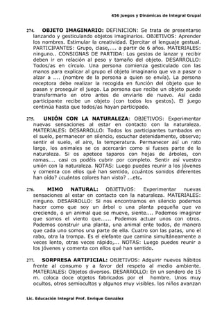 456 Juegos y Dinámicas de Integral Grupal
274. OBJETO IMAGINARIO: DEFINICION: Se trata de presentarse
lanzando y gesticulando objetos imaginarios. OBJETIVOS: Aprender
los nombres. Estimular la creatividad. Ejercitar el lenguaje gestual.
PARTICIPANTES: Grupo, clase,.... a partir de 6 años. MATERIALES:
ninguno.. CONSIGNAS DE PARTIDA: Los gestos de lanzar y recibir
deben ir en relación al peso y tamaño del objeto. DESARROLLO:
Todos/as en círculo. Una persona comienza gesticulado con las
manos para explicar al grupo el objeto imaginario que va a pasar o
alzar a .... (nombre de la persona a quien se envía). La persona
receptora debe realizar la recogida en función del objeto que le
pasan y proseguir el juego. La persona que recibe un objeto puede
transformarlo en otro antes de enviarlo de nuevo. Así cada
participante recibe un objeto (con todos los gestos). El juego
continúa hasta que todos/as hayan participado.
275. UNIÓN CON LA NATURALEZA: OBJETIVOS: Experimentar
nuevas sensaciones al estar en contacto con la naturaleza.
MATERIALES: DESARROLLO: Todos los participantes tumbados en
el suelo, permanecer en silencio, escuchar detenidamente, observa;
sentir el suelo, el aire, la temperatura. Permanecer así un rato
largo, los animales se os acercarán como si fueses parte de la
naturaleza. Si os apetece taparos con hojas de árboles, con
ramas.... casi os podéis cubrir por completo. Sentir así vuestra
unión con la naturaleza. NOTAS: Luego puedes reunir a los jóvenes
y comenta con ellos qué han sentido, ¿cuántos sonidos diferentes
han oído? ¿cuántos colores han visto? ...etc.
276. MIMO NATURAL: OBJETIVOS: Experimentar nuevas
sensaciones al estar en contacto con la naturaleza. MATERIALES:
ninguno. DESARROLLO: Si nos encontramos en silencio podemos
hacer como que soy un árbol o una planta pequeña que va
creciendo, o un animal que se mueve, siente.... Podemos imaginar
que somos el viento que...... Podemos actuar unos con otros.
Podemos construir una planta, una animal ente todos, de manera
que cada uno somos una parte de ella. Cuatro son las patas, uno el
rabo, otra la trompa. Es el elefante que camina simultáneamente a
veces lento, otras veces rápido,... NOTAS: Luego puedes reunir a
los jóvenes y comenta con ellos qué han sentido.
277. SORPRESA ARTIFICIAL: OBJETIVOS: Adquirir nuevos hábitos
frente al consumo y a favor del respeto al medio ambiente.
MATERIALES: Objetos diversos. DESARROLLO: En un sendero de 15
m. coloca doce objetos fabricados por el hombre. Unos muy
ocultos, otros semiocultos y algunos muy visibles. los niños avanzan
Lic. Educación Integral Prof. Enrique González
 