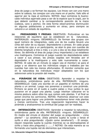 456 Juegos y Dinámicas de Integral Grupal
área de juego y se forman los equipos. Los linces van con una mano
sobre la cabeza, los conejos con una mano en el pecho. Vale sólo el
agarrar por la ropa al contrario. NOTAS: Aquí comienza lo bueno:
cada individuo agarrado pasa a ser de la especie que lo cogió, por lo
que deberá cambiar a la correspondiente posición de la mano
(cabeza, cara o pecho). De esta forma observaremos disminución
en algunas poblaciones y aumento en otras; pero siempre se
volverá a un estado de equilibrio.
283. PREDADORES Y PRESAS: OBJETIVOS: Profundizar en las
relaciones de equilibrio que se establecen en la naturaleza.
MATERIALES: ninguno. DESARROLLO: Se forman dos grupos con
igual número de integrantes, cada uno de los cuales llevará una
cinta del color de su equipo: depredadores o presas. En cada grupo
se venda los ojos a un participante, se atan lo pies con cuerdas de
distinta longitud) a tres o más; y a uno o dos se les deja totalmente
libres. Se delimita el área de juego (muy importante) y se establece
una madriguera. Comienza el juego cuando los depredadores salen
a cazar a sus presas. las presas cogidas son llevadas por el
depredador a la madriguera y este sale nuevamente a cazar.
NOTAS: Al cabo de un minuto (o según vea el monitor) se para el
juego y se observa que los individuos ciegos o trabados por las
cuerdas han sido los menos afortunados. El monitor comenta que
en la naturaleza los individuos mejor adaptados son los que
sobreviven ante la presión del medio.
284. PIRÁMIDE DE VIDA: OBJETIVOS: Aprender a respetar la
naturaleza, sintiéndonos parte de ella. MATERIALES: ninguno.
DESARROLLO: Cada uno escribe en un papelito el nombre de una
planta o un animal. Luego nos ponemos a construir una pirámide.
Primero se pone en el suelo a cuatro patas y muy juntos lo que
pusieron en el papal una planta. Luego intentan colocarse en la
misma postura sobre ellos los que comen solo plantas. Y al final se
ponen encima los carnívoros. NOTAS: Podremos observar con este
juego que para lograr una pirámide necesitamos tener más plantas
y menos carnívoros. Tras una negociación lograremos hacer la
pirámide y analizaremos la similitud del juego con lar realidad.
285. INTERACCIÓN: OBJETIVOS: Aprender a respetar la naturaleza,
sintiéndonos parte de ella. MATERIALES: ninguno. DESARROLLO:
En medio del círculo el director del juego va preguntando: - ¿Una
planta? - La zanahoria. (Esta persona sujeta la curda y lanza el
ovillo a otra preguntando: ¿Quién come zanahoria?). - El conejo.
(Quien responda sujeta la cuerda mientras se va desmadejando el
ovillo y hace otra pregunta) ¿ ......? NOTAS: De esta manera se va
formando una tupida red de elementos que interactúan.
Lic. Educación Integral Prof. Enrique González
 