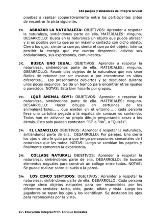 456 Juegos y Dinámicas de Integral Grupal
pruebas a realizar cooperativamente entre los participantes antes
de encontrar la pista siguiente.
291. ABRAZAR LA NATURALEZA: OBJETIVOS: Aprender a respetar
la naturaleza, sintiéndonos parte de ella. MATERIALES: ninguno.
DESARROLLO: Busca en la naturaleza un objeto que pueda abrazar
y si es posible pon tu cuerpo en máximo contacto con dicho objeto.
Cierra los ojos, siente tu cuerpo, siente el cuerpo del objeto, intenta
percibir la energía que ese cuerpo desprende, adivina sus
ondulaciones, sus expresiones, comunicaros.
292. BUSCA UNO IGUAL: OBJETIVOS: Aprender a respetar la
naturaleza, sintiéndonos parte de ella. MATERIALES: ninguno.
DESARROLLO: Reunir diez objetos de la naturaleza que nos sean
fáciles de retomar por ser escasos o por encontrarse en sitios
diferentes.... Los presentamos cubiertos y se descubren durante
unos pocos segundos. Se da un tiempo para encontrar otros iguales
o parecidos. NOTAS: Está bien hacerlo por grupos.
293. ¿QUÉ ANIMAL SOY?: OBJETIVOS: Aprender a respetar la
naturaleza, sintiéndonos parte de ella. MATERIALES: ninguno.
DESARROLLO: Hacer dibujos en cartulinas de los
animales/árboles..... que existen en el entorno..... cada persona
lleva una cartulina pegada a la espalda sin conocer su contenido.
Todos han de adivinar su propio dibujo preguntando cosas a los
demás. Esto solo pueden contestar: "Sí" o "No", o "Quizás".
294. EL LAZARILLO: OBJETIVOS: Aprender a respetar la naturaleza,
sintiéndonos parte de ella. DESARROLLO: Por parejas. Uno cierra
los ojos y otro le guía para que tenga percepciones sensoriales de l
naturaleza que les rodea. NOTAS: Luego se cambian los papeles y
finalmente comentan la experiencia.
295. COLLAGE NATURAL: OBJETIVOS: Aprender a respetar la
naturaleza, sintiéndonos parte de ella. DESARROLLO: Se buscan
elementos naguales para construir un collage entre todos. NOTAS:
Se puede realizar sobre el suelo o la pared.
296. LOS CINCO SENTIDOS: OBJETIVOS: Aprender a respetar la
naturaleza, sintiéndonos parte de ella. DESARROLLO: Cada persona
recoge cinco objetos naturales para ser reconocidos por los
diferentes sentidos: tacto, oído, gusto, olfato y vista. Luego los
jugadores se tapan los ojos y los identifican. Se destapan los ojos
para reconocerlos por la vista.
Lic. Educación Integral Prof. Enrique González
 