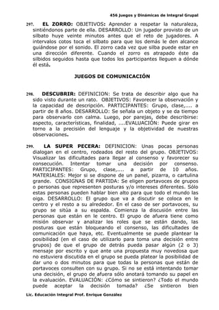 456 Juegos y Dinámicas de Integral Grupal
297. EL ZORRO: OBJETIVOS: Aprender a respetar la naturaleza,
sintiéndonos parte de ella. DESARROLLO: Un jugador provisto de un
silbato huye veinte minutos antes que el reto de jugadores. A
intervalos cotos toca el silbato para que los demás le den alcance
guiándose por el sonido. El zorro cada vez que silba puede estar en
una dirección diferente. Cuando el zorro es atrapado éste da
silbidos seguidos hasta que todos los participantes lleguen a dónde
él está.
JUEGOS DE COMUNICACIÓN
298. DESCUBRIR: DEFINICION: Se trata de describir algo que ha
sido visto durante un rato. OBJETIVOS: Favorecer la observación y
la capacidad de descripción. PARTICIPANTES: Grupo, clase,.... a
partir de 8 años. DESARROLLO: Se señala un objeto y se da tiempo
para observarlo con calma. Luego, por parejas, debe describirse:
aspecto, características, finalidad, ....EVALUACIÓN: Puede girar en
torno a la precisión del lenguaje y la objetividad de nuestras
observaciones.
299. LA SUPER PECERA: DEFINICION: Unas pocas personas
dialogan en el centro, rodeados del resto del grupo. OBJETIVOS:
Visualizar las dificultades para llegar al consenso y favorecer su
consecución. Intentar tomar una decisión por consenso.
PARTICIPANTES: Grupo, clase,.... a partir de 10 años.
MATERIALES: Mejor si se dispone de un panel, pizarra, o cartulina
grande. CONSIGNAS DE PARTIDA: Se eligen portavoces de grupos
o personas que representen posturas y/o intereses diferentes. Sólo
estas personas pueden hablar bien alto para que todo el mundo las
oiga. DESARROLLO: El grupo que va a discutir se coloca en le
centro y el resto a su alrededor. En el caso de ser portavoces, su
grupo se sitúa a su espalda. Comienza la discusión entre las
personas que están en le centro. El grupo de afuera tiene como
misión observar y analizar los roles que se están dando, las
posturas que están bloqueando el consenso, las dificultades de
comunicación que haya, etc. Eventualmente se puede plantear la
posibilidad (en el caso de utilizarlo para toma una decisión entre
grupos) de que el grupo de detrás pueda pasar algún (2 o 3)
mensaje por escrito y que ante una propuesta muy novedosa que
no estuviera discutida en el grupo se pueda platear la posibilidad de
dar uno o dos minutos para que todas la personas que están de
portavoces consulten con su grupo. Si no se está intentando tomar
una decisión, el grupo de afuera sólo anotará tomando su papel en
la evaluación. EVALUACIÓN: ¿Cómo se sintieron? ¿Todo el mundo
puede aceptar la decisión tomada? ¿Se sintieron bien
Lic. Educación Integral Prof. Enrique González
 