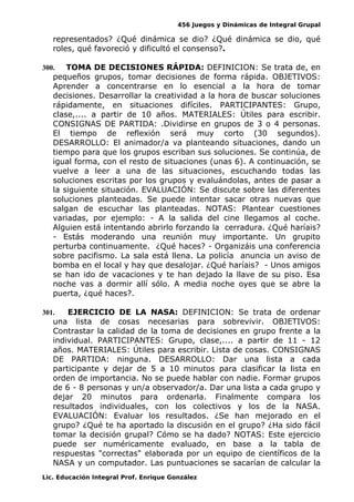 456 Juegos y Dinámicas de Integral Grupal
representados? ¿Qué dinámica se dio? ¿Qué dinámica se dio, qué
roles, qué favoreció y dificultó el consenso?.
300. TOMA DE DECISIONES RÁPIDA: DEFINICION: Se trata de, en
pequeños grupos, tomar decisiones de forma rápida. OBJETIVOS:
Aprender a concentrarse en lo esencial a la hora de tomar
decisiones. Desarrollar la creatividad a la hora de buscar soluciones
rápidamente, en situaciones difíciles. PARTICIPANTES: Grupo,
clase,.... a partir de 10 años. MATERIALES: Útiles para escribir.
CONSIGNAS DE PARTIDA: .Dividirse en grupos de 3 o 4 personas.
El tiempo de reflexión será muy corto (30 segundos).
DESARROLLO: El animador/a va planteando situaciones, dando un
tiempo para que los grupos escriban sus soluciones. Se continúa, de
igual forma, con el resto de situaciones (unas 6). A continuación, se
vuelve a leer a una de las situaciones, escuchando todas las
soluciones escritas por los grupos y evaluándolas, antes de pasar a
la siguiente situación. EVALUACIÓN: Se discute sobre las diferentes
soluciones planteadas. Se puede intentar sacar otras nuevas que
salgan de escuchar las planteadas. NOTAS: Plantear cuestiones
variadas, por ejemplo: - A la salida del cine llegamos al coche.
Alguien está intentando abrirlo forzando la cerradura. ¿Qué haríais?
- Estás moderando una reunión muy importante. Un grupito
perturba continuamente. ¿Qué haces? - Organizáis una conferencia
sobre pacifismo. La sala está llena. La policía anuncia un aviso de
bomba en el local y hay que desalojar. ¿Qué haríais? - Unos amigos
se han ido de vacaciones y te han dejado la llave de su piso. Esa
noche vas a dormir allí sólo. A media noche oyes que se abre la
puerta, ¿qué haces?.
301. EJERCICIO DE LA NASA: DEFINICION: Se trata de ordenar
una lista de cosas necesarias para sobrevivir. OBJETIVOS:
Contrastar la calidad de la toma de decisiones en grupo frente a la
individual. PARTICIPANTES: Grupo, clase,.... a partir de 11 - 12
años. MATERIALES: Útiles para escribir. Lista de cosas. CONSIGNAS
DE PARTIDA: ninguna. DESARROLLO: Dar una lista a cada
participante y dejar de 5 a 10 minutos para clasificar la lista en
orden de importancia. No se puede hablar con nadie. Formar grupos
de 6 - 8 personas y un/a observador/a. Dar una lista a cada grupo y
dejar 20 minutos para ordenarla. Finalmente compara los
resultados individuales, con los colectivos y los de la NASA.
EVALUACIÓN: Evaluar los resultados. ¿Se han mejorado en el
grupo? ¿Qué te ha aportado la discusión en el grupo? ¿Ha sido fácil
tomar la decisión grupal? Cómo se ha dado? NOTAS: Este ejercicio
puede ser numéricamente evaluado, en base a la tabla de
respuestas "correctas" elaborada por un equipo de científicos de la
NASA y un computador. Las puntuaciones se sacarían de calcular la
Lic. Educación Integral Prof. Enrique González
 