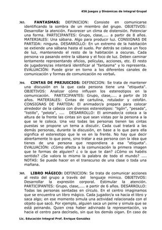 456 Juegos y Dinámicas de Integral Grupal
303. FANTASMAS: DEFINICION: Consiste en comunicarse
identificando la sombra de un miembro del grupo. OBJETIVOS:
Desarrollar la atención. Favorecer un clima de distensión. Potenciar
una forma. PARTICIPANTES: Grupo, clase,.... a partir de 8 años.
MATERIALES: Una sábana. Algo para producir luz. CONSIGNAS DE
PARTIDA: ninguna. DESARROLLO: En un extremo de la habitación
se extiende una sábana hasta el suelo. Por detrás se coloca un foco
de luz, manteniendo el resto de la habitación a oscuras. Cada
persona va pasando entre la sábana y el foco de luz. Deben caminar
lentamente representando oficios, películas, acciones, etc. El resto
de jugadores/as intentará identificar al "fantasma" y lo representa.
EVALUACIÓN: Puede girar en torno a los diferentes canales de
comunicación y formas de comunicación no verbal.
304. CINTAS DE PREJUICIOS: DEFINICION: Se trata de mantener
una discusión en la que cada persona tiene una "etiqueta".
OBJETIVOS: Analizar cómo influyen los estereotipos en la
comunicación. PARTICIPANTES: Grupo, clase,.... a partir de 10
años. MATERIALES: Cintas de cartulina, rotulador y celofán.
CONSIGNAS DE PARTIDA: El animador/a prepara para colocar
alrededor de la cabeza con diversos estereotipos: "ligón", "pesada",
"listillo", "pelota", .... DESARROLLO: El animador/a coloca a la
altura de la frente las cintas sin que sean vistas por la persona a la
que se le coloca. Una vez todas las personas tienen las cintas
puestas se propone un tema a discutir. Cada cual tratará a las
demás personas, durante la discusión, en base a lo que para ella
significa el estereotipo que le ve en la frente. No hay que decir
abiertamente lo que pone, sino tratar a esa persona con la idea que
tienes de una persona que respondiera a esa "etiqueta".
EVALUACIÓN: ¿Cómo afecta a la comunicación la primera imagen
que te formas de alguien? ¿ o la que te dan? ¿Cómo os habéis
sentido? ¿Se valora lo mismo la palabra de todo el mundo? ....
NOTAS: Se puede hacer en el transcurso de una clase o toda una
mañana.
305. LIBRO MÁGICO: DEFINICION: Se trata de comunicar acciones
al resto del grupo a través del lenguaje mímico. OBJETIVOS:
Desarrollar la expresión corporal. Estimular la atención.
PARTICIPANTES: Grupo, clase,.... a partir de 6 años. DESARROLLO:
Todas las personas sentadas en círculo. En el centro imaginamos
que se encuentra un libro mágico. Cada jugador/a va hacia el libro y
saca algo; en ese momento simula una actividad relacionada con el
objeto que sacó. Por ejemplo, alguien saca un peine y simula que se
está peinando. Quien crea haber adivinado la representación, va
hacia el centro para decírselo, sin que los demás oigan. En caso de
Lic. Educación Integral Prof. Enrique González
 