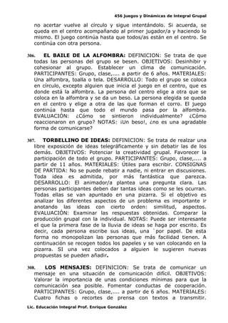 456 Juegos y Dinámicas de Integral Grupal
no acertar vuelve al círculo y sigue intentándolo. Si acuerda, se
queda en el centro acompañando al primer jugador/a y haciendo lo
mismo. El juego continúa hasta que todos/as están en el centro. Se
continúa con otra persona.
306. EL BAILE DE LA ALFOMBRA: DEFINICION: Se trata de que
todas las personas del grupo se besen. OBJETIVOS: Desinhibir y
cohesionar al grupo. Establecer un clima de comunicación.
PARTICIPANTES: Grupo, clase,.... a partir de 6 años. MATERIALES:
Una alfombra, toalla o tela. DESARROLLO: Todo el grupo se coloca
en círculo, excepto alguien que inicia el juego en el centro, que es
donde está la alfombra. La persona del centro elige a otra que se
coloca en la alfombra y se da un beso. La persona elegida se queda
en el centro y elige a otra de las que forman el corro. El juego
continúa hasta que todo el mundo pasa por la alfombra.
EVALUACIÓN: ¿Cómo se sintieron individualmente? ¿Cómo
reaccionaron en grupo? NOTAS: ¡Un beso!, ¿no es una agradable
forma de comunicarse?
307. TORBELLINO DE IDEAS: DEFINICION: Se trata de realzar una
libre exposición de ideas telegráficamente y sin debatir las de los
demás. OBJETIVOS: Potenciar la creatividad grupal. Favorecer la
participación de todo el grupo. PARTICIPANTES: Grupo, clase,.... a
partir de 11 años. MATERIALES: Útiles para escribir. CONSIGNAS
DE PARTIDA: No se puede rebatir a nadie, ni entrar en discusiones.
Toda idea es admitida, por más fantástica que parezca.
DESARROLLO: El animador/a plantea una pregunta clara. Las
personas participantes deben dar tantas ideas como se les ocurran.
Todas ellas se van apuntado en una pizarra. Si el objetivo es
analizar los diferentes aspectos de un problema es importante ir
anotando las ideas con cierto orden: similitud, aspectos.
EVALUACIÓN: Examinar las respuestas obtenidas. Comparar la
producción grupal con la individual. NOTAS: Puede ser interesante
el que la primera fase de la lluvia de ideas se haga por escrito. Es
decir, cada persona escribe sus ideas, una `por papel. De esta
forma no monopolizan las personas que más facilidad tienen. A
continuación se recogen todos los papeles y se van colocando en la
pizarra. SI una vez colocados a alguien le sugieren nuevas
propuestas se pueden añadir.
308. LOS MENSAJES: DEFINICION: Se trata de comunicar un
mensaje en una situación de comunicación difícil. OBJETIVOS:
Valorar la importancia de unas condiciones mínimas para que la
comunicación sea posible. Fomentar conductas de cooperación.
PARTICIPANTES: Grupo, clase,.... a partir de 6 años. MATERIALES:
Cuatro fichas o recortes de prensa con textos a transmitir.
Lic. Educación Integral Prof. Enrique González
 