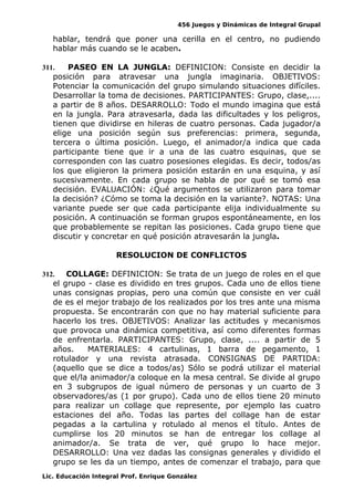 456 Juegos y Dinámicas de Integral Grupal
hablar, tendrá que poner una cerilla en el centro, no pudiendo
hablar más cuando se le acaben.
311. PASEO EN LA JUNGLA: DEFINICION: Consiste en decidir la
posición para atravesar una jungla imaginaria. OBJETIVOS:
Potenciar la comunicación del grupo simulando situaciones difíciles.
Desarrollar la toma de decisiones. PARTICIPANTES: Grupo, clase,....
a partir de 8 años. DESARROLLO: Todo el mundo imagina que está
en la jungla. Para atravesarla, dada las dificultades y los peligros,
tienen que dividirse en hileras de cuatro personas. Cada jugador/a
elige una posición según sus preferencias: primera, segunda,
tercera o última posición. Luego, el animador/a indica que cada
participante tiene que ir a una de las cuatro esquinas, que se
corresponden con las cuatro posesiones elegidas. Es decir, todos/as
los que eligieron la primera posición estarán en una esquina, y así
sucesivamente. En cada grupo se habla de por qué se tomó esa
decisión. EVALUACIÓN: ¿Qué argumentos se utilizaron para tomar
la decisión? ¿Cómo se toma la decisión en la variante?. NOTAS: Una
variante puede ser que cada participante elija individualmente su
posición. A continuación se forman grupos espontáneamente, en los
que probablemente se repitan las posiciones. Cada grupo tiene que
discutir y concretar en qué posición atravesarán la jungla.
RESOLUCION DE CONFLICTOS
312. COLLAGE: DEFINICION: Se trata de un juego de roles en el que
el grupo - clase es dividido en tres grupos. Cada uno de ellos tiene
unas consignas propias, pero una común que consiste en ver cuál
de es el mejor trabajo de los realizados por los tres ante una misma
propuesta. Se encontrarán con que no hay material suficiente para
hacerlo los tres. OBJETIVOS: Analizar las actitudes y mecanismos
que provoca una dinámica competitiva, así como diferentes formas
de enfrentarla. PARTICIPANTES: Grupo, clase, .... a partir de 5
años. MATERIALES: 4 cartulinas, 1 barra de pegamento, 1
rotulador y una revista atrasada. CONSIGNAS DE PARTIDA:
(aquello que se dice a todos/as) Sólo se podrá utilizar el material
que el/la animador/a coloque en la mesa central. Se divide al grupo
en 3 subgrupos de igual número de personas y un cuarto de 3
observadores/as (1 por grupo). Cada uno de ellos tiene 20 minuto
para realizar un collage que represente, por ejemplo las cuatro
estaciones del año. Todas las partes del collage han de estar
pegadas a la cartulina y rotulado al menos el título. Antes de
cumplirse los 20 minutos se han de entregar los collage al
animador/a. Se trata de ver, qué grupo lo hace mejor.
DESARROLLO: Una vez dadas las consignas generales y dividido el
grupo se les da un tiempo, antes de comenzar el trabajo, para que
Lic. Educación Integral Prof. Enrique González
 