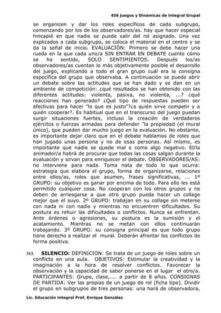 456 Juegos y Dinámicas de Integral Grupal
se organicen y dar los roles específicos de cada subgrupo,
comenzando por los de los observadores/as. hay que hacer especial
hincapié en que nadie se puede salir del rol asignado. Una vez
explicados a cada subgrupo, se coloca el material en el centro y se
da la señal de inicio. EVALUACIÓN: Primero se debe hacer una
rueda en la que cada uno/a SIN ENTRAR EN DEBATE cuente cómo
se ha sentido, SOLO SENTIMIENTOS. Después los/as
observadores/as cuentan lo más objetivamente posible el desarrollo
del juego, explicando a todo el gran grupo cuál era la consigna
específica del grupo que observaba. A continuación se puede abrir
un debate sobre las actitudes que se han dado y se dan en un
ambiente de competición: ¿qué resultados se han obtenido con las
diferentes actitudes: violenta, pasiva, no violenta, ...? ¿qué
reacciones han generado? ¿Qué tipo de respuestas pueden ser
efectivas para hacer "lo que es justo"?¿a quién sirve competir y a
quién cooperar?. Es habitual que en el transcurso del juego puedan
surgir situaciones fuertes, incluso la creación de verdaderos
ejércitos o fuerzas armadas para defender "la propiedad (el mural
único), que pueden dar mucho juego en la evaluación. No obstante,
es importante dejar claro que en el debate hablamos de roles que
han jugado unas persona y no de esas personas. Así mismo, es
importante que nadie se quede mal o como algo negativo. El/la
animador/a habrá de procurar que todas las cosas salgan durante la
evaluación y sirvan para enriquecer el debate. OBSERVADORES/AS:
no interviene para nada. Toma nota de todo lo que ocurra:
estrategia que elabora el grupo, forma de organizarse, relaciones
entre ellos/as, roles que asumen, frases significativas, ... 1º
GRUPO: su objetivo es ganar por encima de todo. Para ello les está
permitido cualquier cosa. No cooperan con los otros grupos y no
deben de arriesgarse a que otro grupo pueda hacer un collage
mejor que el suyo. 2º GRUPO: trabajan en su collage sin meterse
con nada ni con nadie y mientras no encuentren dificultades. Su
postura es rehuir las dificultades o conflictos. Nunca se enfrentan.
Ante órdenes o agresiones, su postura es la sumisión y el
acatamiento. Mientras no se metan con ellos continuarán
trabajando. 3º GRUPO: su consigna principal es que todo grupo
tiene derecho a realizar el mural. Deberán afrontar los conflictos de
forma positiva.
313. SILENCIO: DEFINICION: Se trata de un juego de roles sobre un
conflicto en una aula. OBJETIVOS: Estimular la creatividad y la
imaginación a la hora de resolver conflictos. Favorecer la
observación y la capacidad de saber ponerse en el lugar el otro/a.
PARTICIPANTES: Grupo, clase,.... a partir de 8 años. CONSIGNAS
DE PARTIDA: Ver las propias de un juego de rol (ficha tipo). Dividir
el grupo en subgrupos de tres personas: una hará de observadora,
Lic. Educación Integral Prof. Enrique González
 