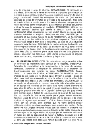 456 Juegos y Dinámicas de Integral Grupal
otra de maestra y otra de alumna. DESARROLLO: El escenario es
una clase. El maestro/a llama al alumno a la pizarra para hacer un
ejercicio o algo similar. El alumno/a no responde. A partir de aquí el
juego continuará desde las consignas de cada rol (ver notas).
Después de unos 10 minutos se procede a la evaluación. Tras ésta
se puede volver a repetir una o dos veces sólo con una pareja y el
resto del grupo como observador, para intentar posibles soluciones
u otras formas de enfrentar el conflicto. EVALUACIÓN: ¿Cómo nos
hemos sentido? ¿sabes qué sentía el otro7a' ¿Cuál es el/los
conflictos/s? ¿Qué situaciones se han dado? Lluvia de ideas sobre
posibles actitudes a adoptar. Selección de ellas. MAESTRO/A: el
alumno/a al que llama nunca ha dado "problemas". Le ha llamado
tres veces y no ha habido la más mínima respuesta. Tendrá que
intentar que salga o bien que le responda, ya que es una situación
incómoda ante la clase. ALUMNO/A: la noche anterior ha habido una
fuerte disputa familiar en tu casa. La situación es muy tensa y sólo
tienes ganas de llorar, pero no has tenido más remedio que asistir a
clase. Has oído tu nombre, pero sabes que si sales a la pizarra no
podrás aguantar las lágrimas. Sólo darás expiaciones si alguien
saber ser cercano, inspirarte confianza y llegar a ti.
314. EL PARTIDO: DEFINICION: Se trata de un juego de roles sobre
un conflicto de discriminación sexista en el deporte. OBJETIVOS:
Estimular la creatividad y la imaginación a la hora de resolver
conflictos. Aprender a respetar la diferencia y a superar las
discriminaciones por razones de sexo. PARTICIPANTES: Grupo,
clase,..... a partir de 8 años. CONSIGNAS DE PARTIDA: Ver las
propias de un juego de rol (ficha tipo). Dividir el grupo - clase en
tríos: uno hará de observadora, otro de niño y otro de niña. Irán
invirtiendo sus papes a una señal del animador. DESARROLLO: El
escenario es el patio de un recreo. Una niña pide al capitán entrar
en el equipo de futbolito de su clase, que hasta ahora siempre ha
sido sólo de niños. A partir de aquí el juego continuará desde las
consignas propias de cada rol: - Capitán: sabes que ella juega bien,
pero piensas que el fútbol de los chicos no es igual al de las chicas.
Ella no tendría la fuerza necesaria para jugar como vosotros.
Además, ¿qué te dirían los demás chicos de tu equipo y de otros
equipos si dejaras que entrara? - Chica: llevas tiempo jugando al
fútbol con las chicas, pero piensas que no tiene porque seguir
habiendo equipos de chicas o chicos, que pueden ser mixtos. En tu
barrio ya has jugado muchas veces con los chicos y siempre has
metido o cedido buenos goles como delantera. No estás dispuesta a
permitir que no te dejen entrar al equipo por el hecho de ser chica,
en lugar de por tu capacidad de jugar al fútbol. Después de 5-10
minutos se puede invitar a cambiar los roles y comenzar de nuevo.
Sí otra vez hasta que todos/as hayan pasado por los tres roles.
Lic. Educación Integral Prof. Enrique González
 