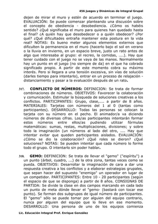 456 Juegos y Dinámicas de Integral Grupal
dejen de mirar el muro y estén de acuerdo en terminar el juego.
EVALUACIÓN: Se puede comenzar planteando una discusión sobre
el concepto de obediencia - desobediencia. ¿Cómo os habéis
sentido? ¿Qué significaba el muro para quienes han quedado hasta
el final? ¿A quién hay que desobedecer o a quién obedecer? ¿Por
qué? ¿Qué dificultades entraña mantener esta postura en la vida
real? NOTAS: Es bueno meter algunos elementos externos que
dificulten la permanencia en el muro (hacerlo bajo el sol en verano
o la lluvia en invierno, en un espacio breve, justo un rato antes de
algo que interesaba al grupo: el recreo, la comidas, ....). Hay que
tener cuidado con el juego no se vaya de las manos. Normalmente
hay un punto en el juego (no siempre de da) en el que ha cobrado
significado propio. A partir de este momento cobra su máximo
interés. Pero si llegara a una tensión excesiva, sin vías de solución
(darles tiempo para intentarlo), entrar en un proceso de relajación -
distanciamiento y pasar a la evaluación después de un rato.
317. CONFLICTO DE NÚMEROS: DEFINICION: Se trata de formar
combinaciones de números. OBJETIVOS: Favorecer la colaboración
y comunicación. Estimular la búsqueda de soluciones creativas a los
conflictos. PARTICIPANTES: Grupo, clase,.... a partir de 8 años.
MATERIALES: Tarjetas con números del 1 al 0 (tantas como
participantes). DESARROLLO: Todas las personas se colocan la
tarjeta con su número en el pecho. El animador/a va diciendo
números de diversas cifras. Los/as participantes intentarán formar
estos números entre ellos/as pudiendo utilizar fórmulas
matemáticas: sumas, restas, multiplicaciones, divisiones; y sobre
todo la imaginación (un números al lado del otro, .... Hay que
intentar evitar que queden participantes aislados. EVALUACIÓN:
¿Cómo se dio la colaboración? ¿Qué roles se dieron? ¿Qué
soluciones? NOTAS: Se pueden intentar que cada número lo forme
todo el grupo. O intentarlo sin poder hablar.
318. GEMO: DEFINICION: Se trata de llevar el "gemo" ("espíritu") a
un punto (árbol, cuadro, ...) de la otra zona, tantas veces como se
pueda. OBJETIVOS: Desarrollar la imaginación de cara a dar una
respuesta creativa a los conflictos y a elaborar estrategias grupales,
que sepan hacer del supuesto "enemigo" un operador en lugar de
un competidor. PARTICIPANTES: Entre 10 - 20 participantes (según
el espacio de que se disponga) a partir de 8 años. CONSIGNAS DE
PARTIDA: Se divide la clase en dos campos marcando en cada lado
un punto de meta dónde llevar el "gemo· (bastará con tocar ese
punto). Se forman dos subgrupos de igual número de participantes.
El "gemo" sólo se puede tomar por alguien del equipo contrario,
nunca por alguien del equipo que lo lleve en ese momento.
DESARROLLO: Una persona de uno de los equipos comienza
Lic. Educación Integral Prof. Enrique González
 