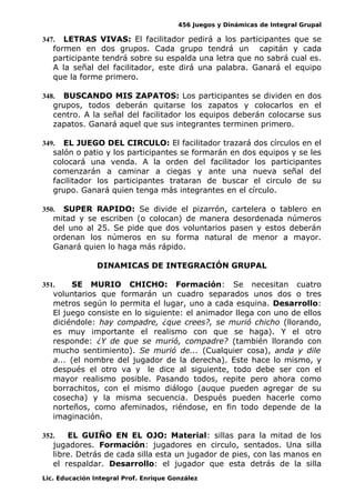 456 Juegos y Dinámicas de Integral Grupal
347. LETRAS VIVAS: El facilitador pedirá a los participantes que se
formen en dos grupos. Cada grupo tendrá un capitán y cada
participante tendrá sobre su espalda una letra que no sabrá cual es.
A la señal del facilitador, este dirá una palabra. Ganará el equipo
que la forme primero.
348. BUSCANDO MIS ZAPATOS: Los participantes se dividen en dos
grupos, todos deberán quitarse los zapatos y colocarlos en el
centro. A la señal del facilitador los equipos deberán colocarse sus
zapatos. Ganará aquel que sus integrantes terminen primero.
349. EL JUEGO DEL CIRCULO: El facilitador trazará dos círculos en el
salón o patio y los participantes se formarán en dos equipos y se les
colocará una venda. A la orden del facilitador los participantes
comenzarán a caminar a ciegas y ante una nueva señal del
facilitador los participantes trataran de buscar el circulo de su
grupo. Ganará quien tenga más integrantes en el círculo.
350. SUPER RAPIDO: Se divide el pizarrón, cartelera o tablero en
mitad y se escriben (o colocan) de manera desordenada números
del uno al 25. Se pide que dos voluntarios pasen y estos deberán
ordenan los números en su forma natural de menor a mayor.
Ganará quien lo haga más rápido.
DINAMICAS DE INTEGRACIÓN GRUPAL
351. SE MURIO CHICHO: Formación: Se necesitan cuatro
voluntarios que formarán un cuadro separados unos dos o tres
metros según lo permita el lugar, uno a cada esquina. Desarrollo:
El juego consiste en lo siguiente: el animador llega con uno de ellos
diciéndole: hay compadre, ¿que crees?, se murió chicho (llorando,
es muy importante el realismo con que se haga). Y el otro
responde: ¿Y de que se murió, compadre? (también llorando con
mucho sentimiento). Se murió de... (Cualquier cosa), anda y dile
a... (el nombre del jugador de la derecha). Este hace lo mismo, y
después el otro va y le dice al siguiente, todo debe ser con el
mayor realismo posible. Pasando todos, repite pero ahora como
borrachitos, con el mismo diálogo (auque pueden agregar de su
cosecha) y la misma secuencia. Después pueden hacerle como
norteños, como afeminados, riéndose, en fin todo depende de la
imaginación.
352. EL GUIÑO EN EL OJO: Material: sillas para la mitad de los
jugadores. Formación: jugadores en circulo, sentados. Una silla
libre. Detrás de cada silla esta un jugador de pies, con las manos en
el respaldar. Desarrollo: el jugador que esta detrás de la silla
Lic. Educación Integral Prof. Enrique González
 