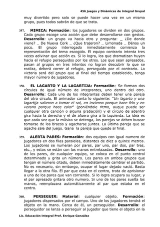 456 Juegos y Dinámicas de Integral Grupal
muy divertido pero solo se puede hacer una vez en un mismo
grupo, pues todos sabrán de que se trata.
357. MIMICA: Formación: los jugadores se dividen en dos grupos.
Cada grupo escoge una acción que debe desarrollarse con gestos.
Desarrollo: un grupo va hacia otro y pregunta: _ ¿De donde
viene? _ De Nueva Cork _ ¿Que trajeron? _ Limonada _ Dénos un
poco. El grupo interrogado inmediatamente comienza la
representación del tema escogido. El equipo contrario intenta tres
veces adivinar que acción es. Si lo logra, los que dramatizan huyen
hacia el refugio perseguidos por los otros. Los que sean apresados,
pasan al grupos en tres intentos no logran descubrir lo que se
realiza, deberá correr al refugio, perseguido por el contrario. La
victoria será del grupo que al final del tiempo establecido, tenga
mayor número de jugadores.
358. EL LAGARTO Y LA LAGARTIJA: Formación: Se forman dos
círculos de igual número de integrantes, uno dentro del otro.
Desarrollo: Cada uno de los integrantes deben tener una pareja
del otro círculo. El animador canta lo siguiente: "Un lagarto y una
lagartija salieron a tomar el sol, en invierno porque hace frío y en
verano porque hace calor" (poniéndole ritmo, auque puede ser
cualquier otra canción o alguna grabación) y el círculo de adentro
gira hacia la derecha y el de afuera gira a la izquierda. La idea es
que cada vez que la música se detenga, las parejas se deben buscar
tomarse de los brazos y agacharse juntos. La última pareja que se
agache sale del juego. Gana la pareja que quede al final.
359. ALERTA PARES: Formación: dos equipos con igual numero de
jugadores en dos filas paralelas, distantes de diez a quince metros.
Los jugadores se numeran por pares, par uno, par dos, par tres,
etc., y estos se están con las manos entrelazadas. Desarrollo: uno
de los pares, de cualquier equipo, se coloca en el punto central
determinado y grita un número. Los pares en ambos grupos que
tengan el número citado, deben inmediatamente cambiar el partido.
No es necesario, sin embargo, ocupar el lugar dejado vació. Basta
llegar a la otra fila. El par que esta en el centro, trata de aprisionar
a uno de los pares que van corriendo. Si lo logra ocupara su lugar, y
el par apresado gritara otro numero. Si uno de los pares suelta las
manos, reemplazara automáticamente al par que estaba en el
centro.
360. PERSEGUIR: Material: cualquier objeto. Formación:
jugadores dispersados por el campo. Uno de los jugadores tendrá el
objeto en la mano. Cerca de él, un perseguidor. Desarrollo: el
perseguidor se lanza a perseguir al jugador que tiene el objeto en la
Lic. Educación Integral Prof. Enrique González
 