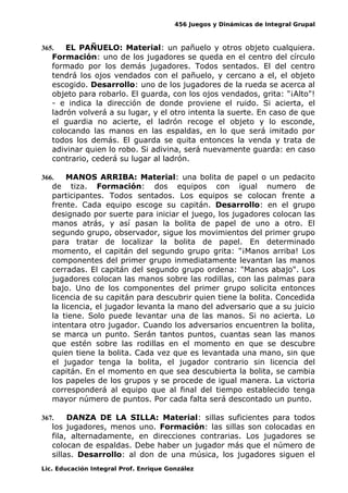 456 Juegos y Dinámicas de Integral Grupal
365. EL PAÑUELO: Material: un pañuelo y otros objeto cualquiera.
Formación: uno de los jugadores se queda en el centro del círculo
formado por los demás jugadores. Todos sentados. El del centro
tendrá los ojos vendados con el pañuelo, y cercano a el, el objeto
escogido. Desarrollo: uno de los jugadores de la rueda se acerca al
objeto para robarlo. El guarda, con los ojos vendados, grita: "¡Alto"!
- e indica la dirección de donde proviene el ruido. Si acierta, el
ladrón volverá a su lugar, y el otro intenta la suerte. En caso de que
el guardia no acierte, el ladrón recoge el objeto y lo esconde,
colocando las manos en las espaldas, en lo que será imitado por
todos los demás. El guarda se quita entonces la venda y trata de
adivinar quien lo robo. Si adivina, será nuevamente guarda: en caso
contrario, cederá su lugar al ladrón.
366. MANOS ARRIBA: Material: una bolita de papel o un pedacito
de tiza. Formación: dos equipos con igual numero de
participantes. Todos sentados. Los equipos se colocan frente a
frente. Cada equipo escoge su capitán. Desarrollo: en el grupo
designado por suerte para iniciar el juego, los jugadores colocan las
manos atrás, y así pasan la bolita de papel de uno a otro. El
segundo grupo, observador, sigue los movimientos del primer grupo
para tratar de localizar la bolita de papel. En determinado
momento, el capitán del segundo grupo grita: "¡Manos arriba! Los
componentes del primer grupo inmediatamente levantan las manos
cerradas. El capitán del segundo grupo ordena: "Manos abajo". Los
jugadores colocan las manos sobre las rodillas, con las palmas para
bajo. Uno de los componentes del primer grupo solicita entonces
licencia de su capitán para descubrir quien tiene la bolita. Concedida
la licencia, el jugador levanta la mano del adversario que a su juicio
la tiene. Solo puede levantar una de las manos. Si no acierta. Lo
intentara otro jugador. Cuando los adversarios encuentren la bolita,
se marca un punto. Serán tantos puntos, cuantas sean las manos
que estén sobre las rodillas en el momento en que se descubre
quien tiene la bolita. Cada vez que es levantada una mano, sin que
el jugador tenga la bolita, el jugador contrario sin licencia del
capitán. En el momento en que sea descubierta la bolita, se cambia
los papeles de los grupos y se procede de igual manera. La victoria
corresponderá al equipo que al final del tiempo establecido tenga
mayor número de puntos. Por cada falta será descontado un punto.
367. DANZA DE LA SILLA: Material: sillas suficientes para todos
los jugadores, menos uno. Formación: las sillas son colocadas en
fila, alternadamente, en direcciones contrarias. Los jugadores se
colocan de espaldas. Debe haber un jugador más que el número de
sillas. Desarrollo: al don de una música, los jugadores siguen el
Lic. Educación Integral Prof. Enrique González
 