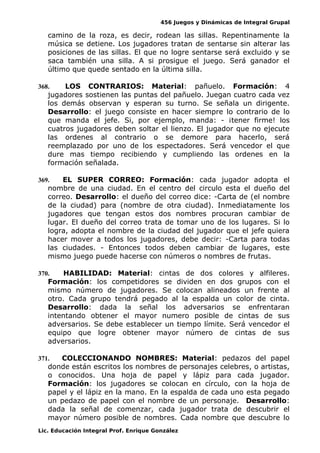 456 Juegos y Dinámicas de Integral Grupal
camino de la roza, es decir, rodean las sillas. Repentinamente la
música se detiene. Los jugadores tratan de sentarse sin alterar las
posiciones de las sillas. El que no logre sentarse será excluido y se
saca también una silla. A si prosigue el juego. Será ganador el
último que quede sentado en la última silla.
368. LOS CONTRARIOS: Material: pañuelo. Formación: 4
jugadores sostienen las puntas del pañuelo. Juegan cuatro cada vez
los demás observan y esperan su turno. Se señala un dirigente.
Desarrollo: el juego consiste en hacer siempre lo contrario de lo
que manda el jefe. Si, por ejemplo, manda: - ¡tener firme! los
cuatros jugadores deben soltar el lienzo. El jugador que no ejecute
las ordenes al contrario o se demore para hacerlo, será
reemplazado por uno de los espectadores. Será vencedor el que
dure mas tiempo recibiendo y cumpliendo las ordenes en la
formación señalada.
369. EL SUPER CORREO: Formación: cada jugador adopta el
nombre de una ciudad. En el centro del circulo esta el dueño del
correo. Desarrollo: el dueño del correo dice: -Carta de (el nombre
de la ciudad) para (nombre de otra ciudad). Inmediatamente los
jugadores que tengan estos dos nombres procuran cambiar de
lugar. El dueño del correo trata de tomar uno de los lugares. Si lo
logra, adopta el nombre de la ciudad del jugador que el jefe quiera
hacer mover a todos los jugadores, debe decir: -Carta para todas
las ciudades. - Entonces todos deben cambiar de lugares, este
mismo juego puede hacerse con números o nombres de frutas.
370. HABILIDAD: Material: cintas de dos colores y alfileres.
Formación: los competidores se dividen en dos grupos con el
mismo número de jugadores. Se colocan alineados un frente al
otro. Cada grupo tendrá pegado al la espalda un color de cinta.
Desarrollo: dada la señal los adversarios se enfrentaran
intentando obtener el mayor numero posible de cintas de sus
adversarios. Se debe establecer un tiempo límite. Será vencedor el
equipo que logre obtener mayor número de cintas de sus
adversarios.
371. COLECCIONANDO NOMBRES: Material: pedazos del papel
donde están escritos los nombres de personajes celebres, o artistas,
o conocidos. Una hoja de papel y lápiz para cada jugador.
Formación: los jugadores se colocan en círculo, con la hoja de
papel y el lápiz en la mano. En la espalda de cada uno esta pegado
un pedazo de papel con el nombre de un personaje. Desarrollo:
dada la señal de comenzar, cada jugador trata de descubrir el
mayor número posible de nombres. Cada nombre que descubre lo
Lic. Educación Integral Prof. Enrique González
 