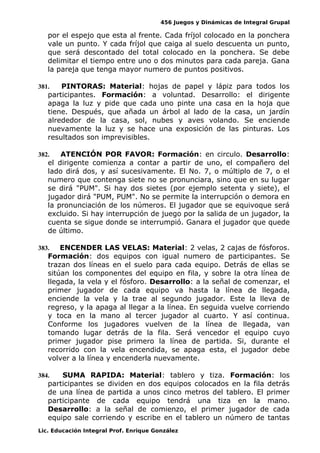 456 Juegos y Dinámicas de Integral Grupal
por el espejo que esta al frente. Cada fríjol colocado en la ponchera
vale un punto. Y cada fríjol que caiga al suelo descuenta un punto,
que será descontado del total colocado en la ponchera. Se debe
delimitar el tiempo entre uno o dos minutos para cada pareja. Gana
la pareja que tenga mayor numero de puntos positivos.
381. PINTORAS: Material: hojas de papel y lápiz para todos los
participantes. Formación: a voluntad. Desarrollo: el dirigente
apaga la luz y pide que cada uno pinte una casa en la hoja que
tiene. Después, que añada un árbol al lado de la casa, un jardín
alrededor de la casa, sol, nubes y aves volando. Se enciende
nuevamente la luz y se hace una exposición de las pinturas. Los
resultados son imprevisibles.
382. ATENCIÓN POR FAVOR: Formación: en circulo. Desarrollo:
el dirigente comienza a contar a partir de uno, el compañero del
lado dirá dos, y así sucesivamente. El No. 7, o múltiplo de 7, o el
numero que contenga siete no se pronunciara, sino que en su lugar
se dirá "PUM". Si hay dos sietes (por ejemplo setenta y siete), el
jugador dirá "PUM, PUM". No se permite la interrupción o demora en
la pronunciación de los números. El jugador que se equivoque será
excluido. Si hay interrupción de juego por la salida de un jugador, la
cuenta se sigue donde se interrumpió. Ganara el jugador que quede
de último.
383. ENCENDER LAS VELAS: Material: 2 velas, 2 cajas de fósforos.
Formación: dos equipos con igual numero de participantes. Se
trazan dos líneas en el suelo para cada equipo. Detrás de ellas se
sitúan los componentes del equipo en fila, y sobre la otra línea de
llegada, la vela y el fósforo. Desarrollo: a la señal de comenzar, el
primer jugador de cada equipo va hasta la línea de llegada,
enciende la vela y la trae al segundo jugador. Este la lleva de
regreso, y la apaga al llegar a la línea. En seguida vuelve corriendo
y toca en la mano al tercer jugador al cuarto. Y así continua.
Conforme los jugadores vuelven de la línea de llegada, van
tomando lugar detrás de la fila. Será vencedor el equipo cuyo
primer jugador pise primero la línea de partida. Si, durante el
recorrido con la vela encendida, se apaga esta, el jugador debe
volver a la línea y encenderla nuevamente.
384. SUMA RAPIDA: Material: tablero y tiza. Formación: los
participantes se dividen en dos equipos colocados en la fila detrás
de una línea de partida a unos cinco metros del tablero. El primer
participante de cada equipo tendrá una tiza en la mano.
Desarrollo: a la señal de comienzo, el primer jugador de cada
equipo sale corriendo y escribe en el tablero un número de tantas
Lic. Educación Integral Prof. Enrique González
 
