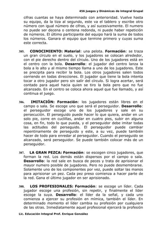 456 Juegos y Dinámicas de Integral Grupal
cifras cuantas se haya determinado con anterioridad. Vuelve hasta
su equipo, da la tiza al segundo, este va el tablero y escribe otro
número con igual número de cifras, y así sucesivamente. El numero
no puede ser decena o centena redonda, ni puede haber repetición
de números. El último participante del equipo hará la suma de todos
los números. Ganara el equipo que termine primero y cuyas suma
este correcta.
385. CONOCIMIENTO: Material: una pelota. Formación: se traza
un gran círculo en el suelo, y los jugadores se colocan alrededor,
con el pie derecho dentro del círculo. Uno de los jugadores está en
el centro con la bola. Desarrollo: el jugador del centro lanza la
bola a lo alto y al mismo tiempo llama a uno de los jugadores. Este
se precipita para recibir la bola. Los otros jugadores salen todos
corriendo en todas direcciones. El jugador que tiene la bola intenta
tocar a otro jugador pero sin salir del círculo. Si logra acertar, será
contado para aquel hacia quien se tiro la bola pero que no fue
alcanzado. En el centro se coloca ahora aquel que fue llamado, y así
continua el juego.
386. IMITACIÓN: Formación: los jugadores están libres en el
campo o sala. Se escoge uno que será el perseguidor. Desarrollo:
el perseguidor escoge uno de los jugadores y sale en su
persecución. El perseguido puede hacer lo que quiera, andar en un
solo pie, corre en cuclillas, andar en cuatro pies, subir en alguna
cosa, en fin, todo lo que pueda, y el perseguidor debe imitar todas
las actitudes del perseguido. El perseguidor puede cambiar
repentinamente de perseguido y este, a su vez, puede también
hacer de todo para enredar al perseguidor. Cuando el perseguido se
alcanzado, será perseguidor. Se puede también colocar más de un
perseguidor.
387. LA GRAN PEZCA: Formación: se escogen cinco jugadores, que
forman la red. Los demás están dispersos por el campo o sala.
Desarrollo: la red sale en busca de peces y trata de aprisionar el
mayor numero posible de jugadores. Pero no puede desmembrarse.
Solamente uno de los componentes por vez, puede soltar las manos
para aprisionar un pez. Cada pez preso comienza a hacer parte de
la red. Gana el último jugador en ser aprisionado.
388. LOS PROFESIONALES: Formación: se escoge un líder. Cada
jugador escoge una profesión, sin repetir, y finalmente el líder
escoge la suya. Desarrollo: el líder da la señal, y cada uno
comienza a ejercer su profesión en mímica, también el líder. En
determinado momento el líder cambia su profesión por cualquiera
de las otras. Inmediatamente aquel profesional ejercerá la profesión
Lic. Educación Integral Prof. Enrique González
 