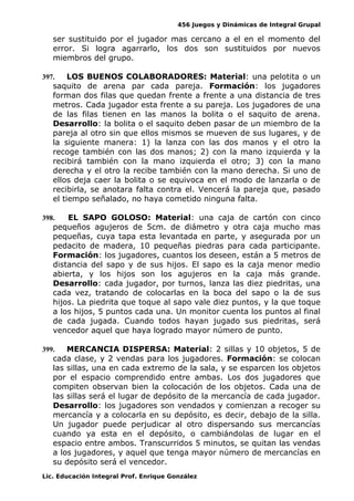 456 Juegos y Dinámicas de Integral Grupal
ser sustituido por el jugador mas cercano a el en el momento del
error. Si logra agarrarlo, los dos son sustituidos por nuevos
miembros del grupo.
397. LOS BUENOS COLABORADORES: Material: una pelotita o un
saquito de arena par cada pareja. Formación: los jugadores
forman dos filas que quedan frente a frente a una distancia de tres
metros. Cada jugador esta frente a su pareja. Los jugadores de una
de las filas tienen en las manos la bolita o el saquito de arena.
Desarrollo: la bolita o el saquito deben pasar de un miembro de la
pareja al otro sin que ellos mismos se mueven de sus lugares, y de
la siguiente manera: 1) la lanza con las dos manos y el otro la
recoge también con las dos manos; 2) con la mano izquierda y la
recibirá también con la mano izquierda el otro; 3) con la mano
derecha y el otro la recibe también con la mano derecha. Si uno de
ellos deja caer la bolita o se equivoca en el modo de lanzarla o de
recibirla, se anotara falta contra el. Vencerá la pareja que, pasado
el tiempo señalado, no haya cometido ninguna falta.
398. EL SAPO GOLOSO: Material: una caja de cartón con cinco
pequeños agujeros de 5cm. de diámetro y otra caja mucho mas
pequeñas, cuya tapa esta levantada en parte, y asegurada por un
pedacito de madera, 10 pequeñas piedras para cada participante.
Formación: los jugadores, cuantos los deseen, están a 5 metros de
distancia del sapo y de sus hijos. El sapo es la caja menor medio
abierta, y los hijos son los agujeros en la caja más grande.
Desarrollo: cada jugador, por turnos, lanza las diez piedritas, una
cada vez, tratando de colocarlas en la boca del sapo o la de sus
hijos. La piedrita que toque al sapo vale diez puntos, y la que toque
a los hijos, 5 puntos cada una. Un monitor cuenta los puntos al final
de cada jugada. Cuando todos hayan jugado sus piedritas, será
vencedor aquel que haya logrado mayor número de punto.
399. MERCANCIA DISPERSA: Material: 2 sillas y 10 objetos, 5 de
cada clase, y 2 vendas para los jugadores. Formación: se colocan
las sillas, una en cada extremo de la sala, y se esparcen los objetos
por el espacio comprendido entre ambas. Los dos jugadores que
compiten observan bien la colocación de los objetos. Cada una de
las sillas será el lugar de depósito de la mercancía de cada jugador.
Desarrollo: los jugadores son vendados y comienzan a recoger su
mercancía y a colocarla en su depósito, es decir, debajo de la silla.
Un jugador puede perjudicar al otro dispersando sus mercancías
cuando ya esta en el depósito, o cambiándolas de lugar en el
espacio entre ambos. Transcurridos 5 minutos, se quitan las vendas
a los jugadores, y aquel que tenga mayor número de mercancías en
su depósito será el vencedor.
Lic. Educación Integral Prof. Enrique González
 