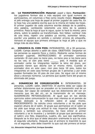 456 Juegos y Dinámicas de Integral Grupal
400. LA TRANSFORMACIÓN: Material: papel y lápiz. Formación:
los jugadores forman dos o más equipos con igual numero de
participantes, en columnas o filas como resulte mejor. Desarrollo:
el jefe entrega una hoja de papel al primer jugador de cada fila. En
la hoja hay una palabra escrita que es la misma en todas las hojas.
El primer jugador de cada columna escribe debajo de la palabra,
otra palabra, cambiando solamente una letra de la palabra
primitiva. Pasa la hoja al que le sigue, quien lo hará lo mismo; pero
ahora, sobre la palabra ya transformada. Son faltas: cambiar más
de una letra, repetir una palabra ya escrita, aumentar letras,
escribir una palabra sin sentido y cometer errores de ortografía.
Vencerá el equipo que primero entregue la hoja al jefe y que no
tenga más de dos faltas.
401. DINAMICA EL CIEN PIES: INTEGRANTES: 20 a 30 personas.
LUGAR: Campo abierto o salón de clase. OBJETIVOS: Despertar en
las personas su aspecto físico y motriz. Mediante varias formas de
aprender jugando. INSTRUCCIONES: El animador comienza
cantando: El cien pies no tiene pies, no tiene pies si los tiene pero
no los ves; el cien pies tiene ______ pies. A medida que el
animador canta los integrantes repiten la letra del disco, por
supuesto tienen que decirla con el mismo ritmo. Cuando el
animador dice en este caso: cien pies tiene 10 pies, todos los
integrantes en este caso forman grupos de 5 personas y por ende
quedan formados los 10 pies de cien pies. Se sigue con el mismo
disco y diversos números. La persona que quede fuera del grupo es
eliminado del juego.
402. DINAMICAS DE COMUNICACIÓN 1: INTEGRANTES: 30
personas. LUGAR: salón. OBJETIVO: El alumno debe ser capaz de
señalar distorsiones que se proceden en la transmisión oral de un
mensaje. Ser capaz de constatar que las distorsiones del ver sin
menores que las del oír, en la transmisión de un mensaje.
SUGERENCIAS METODOLOGICAS: Al igual que en los demás
ejercicios sobre comunicación lo que mas interesa es el periodo de
tiempo dedicado a la reflexión sobre el juego mismo.
PROCEDIMIENTO: Se solicita cinco voluntarios y se les pide que
esperen afuera de el salón. Al grupo que permanece en el salón se
les pide que tenga una actitud lo mas imparcial posible. Guarde
silencio y también sus emociones. Se hace entrar el primer
voluntario y se le muestra ( y también al grupo que permanece en
el salón) una foto, diapositiva, cuadro, etc. que sea significativa.
Después se le dice que el debe descubrir oralmente lo que ha visto
al segundo voluntario. Después que el primero le trasmitió lo que
vio al segundo, este debe trasmitir lo que oyó del primero al tercer
Lic. Educación Integral Prof. Enrique González
 