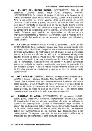 456 Juegos y Dinámicas de Integral Grupal
404. EL REY DEL BUCHI BUCHA: INTEGRANTES: Más de 10
personas. LUGAR: salón. OBJETIVOS: Integrar, divertir.
INSTRUCCIONES: Se coloca al grupo en círculo y se toman de la
mano, el director quien estará en el centro, comenzara la ronda así:
Amo a mi primo mi primo vecino, Amo a mi primo mi primo
German. Todos cantan y giran, de pronto el director dice: Alto ahí
Qué paso? (contesta el grupo) Que el rey de Buchi Bucha ordena
que se ordenen Qué cosa? (contesta el grupo) Qué todos tomen a
su compañero de la izquierda por el tobillo... De esta manera se van
dando órdenes, que podrán se ejecutadas en círculo o que
impliquen desplazarse y regresar. VARIANTES: que a medida que el
grupo cumpla las ordenes no se separen, y sigan ejecutándolas,
todos unidos.
405. LA CANOA: INTEGRANTES: Más de 10 personas. LUGAR: salón.
OPORTUNIDAD: Para cualquier grupo que lleve compartiendo más
de medio año. OBJETIVO: Despertar en el individuo interés por las
diversas actividades de motricidad. En el grupo al que pertenezco
vamos a formar un círculo de allí; que repetiremos el siguiente
aparte: Pilotea la canoa, Paula que nos vamos a voltear que este
río, esta creciendo y te voy a canaletear Ay! Paula, Ay! Paula, te
voy a canaletear. Seguidamente de leerla y haberla aprendido
vamos a cantarla en rondas realizando una serie de movimientos
con nuestro cuerpo. Y así se realiza sucesivamente hasta que uno
de los dos grupos se equivoque y que a su vez no posea cierta
coordinación.
406. DA 3 PALMAS: OBJETIVO: Motivar la integración – distensionar.
LUGAR : Salón - campo abierto. NO. PARTICIPANTES : 25 - 30
Canto : Da 3 palmas, otra vez, nuevamente da 3 palmas, ahí donde
estas parado... DESARROLLO: Se hace un circulo y el que dirige se
hace en el centro y comienza el canto, cuando se dice ahí donde
estas parado, se hace lo que se le ocurre, Ej. : ahí donde estas
parado pisa el que esta a tu lado y así sucesivamente.
407. RANITAS AL AGUA: INTEGRANTES: 25 personas. LUGAR:
Salón, patio. OBJETIVO: Atención, coordinación. INSTRUCCIONES:
El coordinador traza un circulo, alrededor de este se colocan en
cuclillas los participantes. Cuando el coordinador diga "Ranitas al
agua", los participantes deben saltar fuera del círculo. Cuando diga
"a la orilla", todos deben saltar al centro del círculo. Las órdenes
deben ser suministradas de tal manera que desconcierten a los
participantes. El jugador que ejecuta un movimiento diferente al
ordenado por el coordinador, será excluido del juego.
Lic. Educación Integral Prof. Enrique González
 