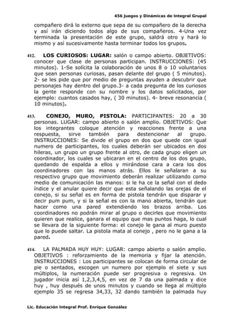 456 Juegos y Dinámicas de Integral Grupal
compañero dirá lo externo que sepa de su compañero de la derecha
y así irán diciendo todos algo de sus compañeros. 4-Una vez
terminada la presentación de este grupo, saldrá otro y hará lo
mismo y así sucesivamente hasta terminar todos los grupos.
412. LOS CURIOSOS: LUGAR: salón o campo abierto. OBJETIVOS:
conocer que clase de personas participan. INSTRUCCIONES: (45
minutos). 1-Se solícita la colaboración de unos 8 o 10 voluntarios
que sean personas curiosas, pasan delante del grupo ( 5 minutos).
2- se les pide que por medio de preguntas ayuden a descubrir que
personajes hay dentro del grupo.3- a cada pregunta de los curiosos
la gente responde con su nombre y los datos solicitados, por
ejemplo: cuantos casados hay, ( 30 minutos). 4- breve resonancia (
10 minutos).
413. CONEJO, MURO, PISTOLA: PARTICIPANTES: 20 a 30
personas. LUGAR: campo abierto o salón amplio. OBJETIVOS: Que
los integrantes coloque atención y reacciones frente a una
respuesta, sirve también para destencionar al grupo.
INSTRUCCIONES: Se divide el grupo en dos que quede con igual
numero de participantes, los cuales deberán ser ubicados en dos
hileras, un grupo un grupo frente al otro, de cada grupo eligen un
coordinador, los cuales se ubicaran en el centro de los dos grupo,
quedando de espalda a ellos y mirándose cara a cara los dos
coordinadores con las manos atrás. Ellos le señalaran a su
respectivo grupo que movimiento deberán realizar utilizando como
medio de comunicación las manos: si le ha ce la señal con el dedo
índice y el anular quiere decir que esta señalando las orejas de el
conejo, si su señal es en forma de pistola tendrán que disparar y
decir pum pum, y si la señal es con la mano abierta, tendrán que
hacer como una pared extendiendo los brazos arriba. Los
coordinadores no podrán mirar al grupo o decirles que movimiento
quieren que realice, ganara el equipo que mas puntos haga, lo cual
se llevara de la siguiente forma: el conejo le gana al muro puesto
que lo puede saltar. La pistola mata al conejo , pero no le gana a la
pared.
414. LA PALMADA HUY HUY: LUGAR: campo abierto o salón amplio.
OBJETIVOS : reforzamiento de la memoria y fijar la atención.
INSTRUCCIONES : Los participantes se colocan de forma circular de
pie o sentados, escogen un numero por ejemplo el siete y sus
múltiplos, la numeración puede ser progresiva o regresiva. Un
jugador inicia así 1,2,3,4,5, en vez de 7 da una palmada y dice
huy , huy después de unos minutos y cuando se llega al múltiplo
ejemplo 35 se regresa 34,33, 32 dando también la palmada huy
Lic. Educación Integral Prof. Enrique González
 