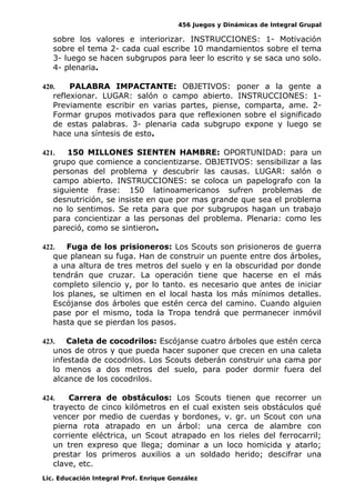 456 Juegos y Dinámicas de Integral Grupal
sobre los valores e interiorizar. INSTRUCCIONES: 1- Motivación
sobre el tema 2- cada cual escribe 10 mandamientos sobre el tema
3- luego se hacen subgrupos para leer lo escrito y se saca uno solo.
4- plenaria.
420. PALABRA IMPACTANTE: OBJETIVOS: poner a la gente a
reflexionar. LUGAR: salón o campo abierto. INSTRUCCIONES: 1-
Previamente escribir en varias partes, piense, comparta, ame. 2-
Formar grupos motivados para que reflexionen sobre el significado
de estas palabras. 3- plenaria cada subgrupo expone y luego se
hace una síntesis de esto.
421. 150 MILLONES SIENTEN HAMBRE: OPORTUNIDAD: para un
grupo que comience a concientizarse. OBJETIVOS: sensibilizar a las
personas del problema y descubrir las causas. LUGAR: salón o
campo abierto. INSTRUCCIONES: se coloca un papelografo con la
siguiente frase: 150 latinoamericanos sufren problemas de
desnutrición, se insiste en que por mas grande que sea el problema
no lo sentimos. Se reta para que por subgrupos hagan un trabajo
para concientizar a las personas del problema. Plenaria: como les
pareció, como se sintieron.
422. Fuga de los prisioneros: Los Scouts son prisioneros de guerra
que planean su fuga. Han de construir un puente entre dos árboles,
a una altura de tres metros del suelo y en la obscuridad por donde
tendrán que cruzar. La operación tiene que hacerse en el más
completo silencio y, por lo tanto. es necesario que antes de iniciar
los planes, se ultimen en el local hasta los más mínimos detalles.
Escójanse dos árboles que estén cerca del camino. Cuando alguien
pase por el mismo, toda la Tropa tendrá que permanecer inmóvil
hasta que se pierdan los pasos.
423. Caleta de cocodrilos: Escójanse cuatro árboles que estén cerca
unos de otros y que pueda hacer suponer que crecen en una caleta
infestada de cocodrilos. Los Scouts deberán construir una cama por
lo menos a dos metros del suelo, para poder dormir fuera del
alcance de los cocodrilos.
424. Carrera de obstáculos: Los Scouts tienen que recorrer un
trayecto de cinco kilómetros en el cual existen seis obstáculos qué
vencer por medio de cuerdas y bordones, v. gr. un Scout con una
pierna rota atrapado en un árbol: una cerca de alambre con
corriente eléctrica, un Scout atrapado en los rieles del ferrocarril;
un tren expreso que llega; dominar a un loco homicida y atarlo;
prestar los primeros auxilios a un soldado herido; descifrar una
clave, etc.
Lic. Educación Integral Prof. Enrique González
 