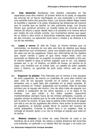 456 Juegos y Dinámicas de Integral Grupal
425. Isla desierta: Escójanse tres árboles colocados en fila
separados unos diez metros. El primer árbol es la costa, el segundo
las amuras de un barco naufragado en una ensenada y el tercero
una escotilla entre dos puentes rotos. Los Scouts deben llegar hasta
la escotilla y regresar a la costa. Escójanse las distancias de manera
que la cuerda que se facilite no sea suficiente larga. Los Scouts
tienen que construir primero un muelle hasta las amuras de tres
metros de altura y pasar desde ésta a la escotilla a la misma altura
por medio de una simple cuerda. Los muchachos tienen que pasar
de un árbol a otro como si estuvieran nadando bajo una penalidad
de dos minutos. La operación dura hora y media y se efectúa a la
luz de las estrellas.
426. Lejos y cerca: El Jefe de Tropa. al mismo tiempo que va
caminando, va leyendo en voz alta una lista de objetos que desea
que obsemven sus muchachos. Lleva una tarjeta para la puntuación
de cada uno de los jugadores. Estos van informando de los objetos
que vayan viendo y gana el que tiene mejor total. Una vez
puntuado un objeto por un jugador no puede ser anotado a otro por
el mismo objeto ni para el primer jugador que lo vio. Los objetos
pueden ser, v. gr. un fósforo, un botón de hueso, un parche en la
ropa, una ventana con el cristal roto, un caballo de color castaño
claro y blanco, un ganchillo de pelo (este ultimo vale por dos
puntos).
427. Esquivar la pelota: Tres Patrullas por lo menos o tres equipos
de ocho jugadores. Se marca un cuadrado de unos diez metros de
lado. Uno de los equipos reunido en el centro. Los otros dos
alineados uno a cada lado del cuadrado en la parte opuesta. El
juego consiste en "matar" golpeando con la pelota. Ésta es lanzada
primero por el equipo del centro. Uno de ellos trata de pegarle con
la pelota a cualquiera de los otros equipos y si lo logra lo ha
matado. Los que están a los lados pueden esquivarla
manteniéndose siempre fuera de los límites señalados. Cuando un
jugador atrapa la pelota que le ha sido lanzada no ha sido tocado y
por lo tanto no muere. El que coja la pelota trata entonces de pegar
con ella a uno de los jugadores del centro. Para evitar la eliminación
de jugadores, el Scouter puede llevar la cuenta del numero de
veces golpeados. Cuando la pelota toca a un jugador, éste la
entrega al Scouter quien a su vez la entrega al equipo que está en
el centro.
428. Relevo cosaco: La mitad de cada Patrulla se sube a los
hombros de la otra mitad. Se coloca a media distancia del recorrido
una bufanda, un pañuelo o un objeto fácil de recoger y se traza con
Lic. Educación Integral Prof. Enrique González
 