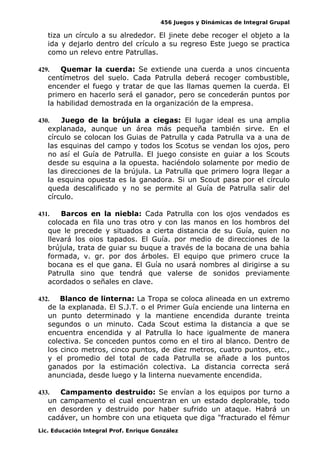 456 Juegos y Dinámicas de Integral Grupal
tiza un círculo a su alrededor. El jinete debe recoger el objeto a la
ida y dejarlo dentro del crículo a su regreso Este juego se practica
como un relevo entre Patrullas.
429. Quemar la cuerda: Se extiende una cuerda a unos cincuenta
centímetros del suelo. Cada Patrulla deberá recoger combustible,
encender el fuego y tratar de que las llamas quemen la cuerda. El
primero en hacerlo será el ganador, pero se concederán puntos por
la habilidad demostrada en la organización de la empresa.
430. Juego de la brújula a ciegas: El lugar ideal es una amplia
explanada, aunque un área más pequeña también sirve. En el
círculo se colocan los Guias de Patrulla y cada Patrulla va a una de
las esquinas del campo y todos los Scotus se vendan los ojos, pero
no así el Guía de Patrulla. El juego consiste en guiar a los Scouts
desde su esquina a la opuesta. haciéndolo solamente por medio de
las direcciones de la brújula. La Patrulla que primero logra llegar a
la esquina opuesta es la ganadora. Si un Scout pasa por el círculo
queda descalificado y no se permite al Guía de Patrulla salir del
círculo.
431. Barcos en la niebla: Cada Patrulla con los ojos vendados es
colocada en fila uno tras otro y con las manos en los hombros del
que le precede y situados a cierta distancia de su Guía, quien no
llevará los oios tapados. El Guía. por medio de direcciones de la
brújula, trata de guiar su buque a través de la bocana de una bahia
formada, v. gr. por dos árboles. El equipo que primero cruce la
bocana es el que gana. El Guía no usará nombres al dirigirse a su
Patrulla sino que tendrá que valerse de sonidos previamente
acordados o señales en clave.
432. Blanco de linterna: La Tropa se coloca alineada en un extremo
de la explanada. El S.J.T. o el Primer Guía enciende una linterna en
un punto determinado y la mantiene encendida durante treinta
segundos o un minuto. Cada Scout estima la distancia a que se
encuentra encendida y al Patrulla lo hace igualmente de manera
colectiva. Se conceden puntos como en el tiro al blanco. Dentro de
los cinco metros, cinco puntos, de diez metros, cuatro puntos, etc.,
y el promedio del total de cada Patrulla se añade a los puntos
ganados por la estimación colectiva. La distancia correcta será
anunciada, desde luego y la linterna nuevamente encendida.
433. Campamento destruido: Se envían a los equipos por turno a
un campamento el cual encuentran en un estado deplorable, todo
en desorden y destruido por haber sufrido un ataque. Habrá un
cadáver, un hombre con una etiqueta que diga "fracturado el fémur
Lic. Educación Integral Prof. Enrique González
 