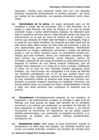 456 Juegos y Dinámicas de Integral Grupal
izquierdo", huellas que conducen hasta otro con una etiqueta
diciendo "sangrando profusamente la muñeca derecha", así como
las huellas de los asaltantes. Los equipos procederán como crean
mejor.
434. Salvándose en la selva. Un juego apropiado para un día
completo o medio día de excursión, Dos o más Patrullas. Se le
asigna a cada Patrulla una zona de bosque en el cual se pueda
encender fuego y cortar determinadas malezas. Se obtendrá para
esto el necesario permiso previo. Cada Patrulla recibe una hoja con
instrucciones en la que se narra la historia de un aviador o un
marino que después de haber sido derribado o naufragado, llega a
la costa de una región selvática. Se recuerda que todo aquél que ha
sido Scout debe saber actuar en esta clase de aventuras y que es
una oportunidad para demostrar sus habilidades. Necesitarán
prepararse un refugio, calefacción, alimentos y medios de defensa
propia y, por lo tanto, siempre scout, se concederán puntos por:
refugio para dos hombres, hecho con materiales naturales, fuego
para cocinar (se proporcionarán varios dibujos), rastros de
animales, colección de seis hojas de árboles (a cada árbol local se le
asignará el nombre de una planta tropical medicinal), pan de
cazador bien preparado y un mapa de la zona a escala y señalando
el norte. En el caso de más Patrullas pueden agregarse otros
trabajos. Las instrucciones son entregadas a los Guias de Patrulla
con bastante anticipación con el fin de que puedan hacer sus
preparativos. Esto, lógicamente, elimina el elemento sorpresa, pero
es muy necesario cuando se practica este juego por primera vez.
Siempre se pueden preparar sorpresas en cualquier momento. Los
Scouts podrán pasar sus pruebas de Clase o Especialidades si llevan
a cabo una tarea personal que constituya el requisito que se
precisa.
435. Periodismo: Inmediatanmente después de izar bandera, la
inspección y los prelimninares usuales, se entrega a cada Guía de
Patrulla una hoja grande de papel (del tamaño de un periódico
corriente) y se ordena que produzcan un periódico de Patrulla. El
Guía designará un editor -que puede ser él mismo- y los demás
muchachos se convertirán en reporteros. Se les podrá sugerir
detalles determinados, v.gr. entrevistar al sargento de policía, a un
maquinista, al alcalde, etc., aportar noticias sensacionales,
caricaturas, etc.
436. Expedición polar: Este juego es para practicarlo cuando la
temperatura se halle bajo cero grados. Las Patrullas tendrán que
cruzar una grieta profunda, construir una escalera de cuerdas para
Lic. Educación Integral Prof. Enrique González
 