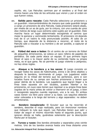456 Juegos y Dinámicas de Integral Grupal
cepillo. etc. Las Patrullas caminan por el sendero y al final del
mismo hacen una lista de los artículos que vieron y por el orden en
que fueron vistos.
441. Salida para rescate: Cada Patrulla selecciona un prisionero y
un guardián. intercambiándolos de manera que cada guardián tenga
a cargo un prisionero de otra Patrulla. Cada prisionero estará atado,
por medio de un as de guía, por la cintura, con una cuerda de unos
diez metros de largo cuyo extremo está sujeto por el guardián. Éste
marcha hacia un lugar determinado escogiendo el camino que
mejor le parezca y caminando lentamente. El prisionero irá dejando
tras de sí un rastro lo más pronunciado posible. Al cabo de un
tiempo, que depende de la distancia a recorrer, el resto de la
Patrulla sale a rescatar a su hombre y de ser posible, a capturar al
guardián.
442. Fútbol del saco o bolsa: En el centro de un terreno de fútbol
de pequeñas dimensiones, se coloca un saco relleno de papeles de
periódico. De cada parte ataca un equipo. El que primero logre
llevar el saco o la mayor parte de su contenido hasta su propia
meta, es el que gana. No se permite el juego violento o peligroso;
no hay otras reglas.
443. Ataque a la bandera y a los sacos: El juego consiste en
recoger todos los sacos de habichuelas, arena o de otros objetos y
después la bandera, terminando el juego. Los jugadores están
seguros en la mitad del terreno que les pertenece, pero si son
tocados fuera de su campo son hechos prisioneros y tienen que
pasar detrás de la bandera. Los jugadores que logran llegar a la
línea base opuesta sin ser tocados, pueden libertar a los
prisioneros, en cuyo caso tienen que regresar a su propia línea base
cogidos de la mano antes de volver a intervenir en el juego, o bien
ir recogiendo saquitos cuando regresan, uno a la vez. En ambos
casos tienen vía libre para volver a su base. Los saquitos deberán
estar colocados a lo largo del terreno y algo separados: no deben
amontonarse.
444. Sendero inexplorado: El Scouter que ya ha recorrido el
sendero, describe el viaje realizado, pero sin mencionar nombres
que indiquen la ruta que siguió. Las Patrullas tienen que salir y
tratar de seguir el mismo recorrido hasta el segundo punto, que
ignoran dónde se halla, guiándose solamente por la descripción
hecha por el Scouter.
445. Turcos y rusos: Dos bandos alineados y separados unos veinte
metros. Uno de los bandos avanza hasta una línea distante unos
Lic. Educación Integral Prof. Enrique González
 