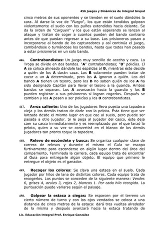 456 Juegos y Dinámicas de Integral Grupal
cinco metros de sus oponentes y se tienden en el suelo dándoles la
cara. Al darse la voz de "Fuego", los que están tendidos golpean
violentamente el suelo con los puños extendidos hacia delante. Se
da la orden de "Carguen" y los que están esperando se lanzan al
ataque y tratan de coger a cuantos pueden del bando contrario
antes de que puedan regresar a su base. Los prisioneros pasan a
incorporarse al bando de los capturadores y así continúa el juego,
cambiándose o turnándose los bandos, hasta que todos han pasado
a estar prisioneros en un solo bando.
446. Contrabandistas: Un juego muy sencillo de acecho y caza. La
Tropa se divide en dos bandos. "A" contrabandistas; "B" policías. El
A se coloca alineado dándole las espaldas al B, mientras éste decide
a quién de los A darán caza. Los B solamente pueden tratar de
cazar a un A determinado, pero los A ignoran a quién. Los del
bando A tienen un tesoro, pero los B no saben quién de los A ha
sido designado Capitán para llevar el tesoro a la guarida. Ambos
bandos se separan. Los A avanzarán hacia la guardia y los B
pueden registrar a sus prisioneros si logran cogerlos. Después se
cambian y los A pasan a ser policías y los B contrabandistas.
447. Arroz caliente: Uno de los jugadores lleva puesta una tapadera
vieja y los demás tratan de darle con la pelota. Ésta tiene que ser
lanzada desde el mismo lugar en que cae al suelo, pero puede ser
pasada a otro jugador. Si le pega al jugador del casco, éste deja
caer su casco inmediatamente y es reemplazado por el que lanzó la
pelota, quien a su vez se convertirá en el blanco de los demás
jugadores tan pronto toque la tapadera.
448. Relevo de escóndete y busca: Se organiza cualquier clase de
carrera de relevos y durante el mismo el Guía se escapa
furtivamente para esconderse en algún lugar dentro del área del
campamento, Terminada la carrera, cada equipo trata de encontrar
al Guía para entregarle algún objeto. El equipo que primero le
entregue el objeto es el ganador.
449. Recoger los colores: Se clava una estaca en el suelo. Cada
jugador por hilos de lana de distintos colores. Cada equipo trata de
recogerlos. Los puntos se conceden de la siguiente manera: Verdes
6, grises 4, azules 3, rojos 2, blancos 1. Por cada hilo recogido. La
puntuación puede variarse según el paisaje.
450. Golpear la estaca a ciegas: Se esparcen por el terreno un
cierto número de turno y con los ojos vendados se coloca a una
distancia de cinco metros de la estaca: dará tres vueltas alrededor
de la misma y después avanzará hacia la estaca tratando de
Lic. Educación Integral Prof. Enrique González
 