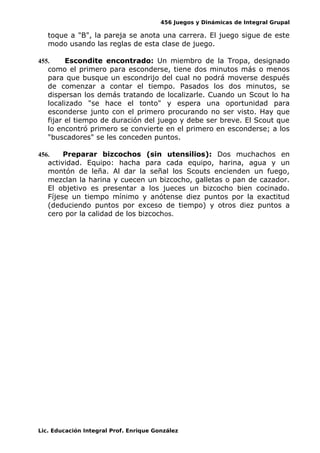 456 Juegos y Dinámicas de Integral Grupal
toque a "B", la pareja se anota una carrera. El juego sigue de este
modo usando las reglas de esta clase de juego.
455. Escondite encontrado: Un miembro de la Tropa, designado
como el primero para esconderse, tiene dos minutos más o menos
para que busque un escondrijo del cual no podrá moverse después
de comenzar a contar el tiempo. Pasados los dos minutos, se
dispersan los demás tratando de localizarle. Cuando un Scout lo ha
localizado "se hace el tonto" y espera una oportunidad para
esconderse junto con el primero procurando no ser visto. Hay que
fijar el tiempo de duración del juego y debe ser breve. El Scout que
lo encontró primero se convierte en el primero en esconderse; a los
"buscadores" se les conceden puntos.
456. Preparar bizcochos (sin utensilios): Dos muchachos en
actividad. Equipo: hacha para cada equipo, harina, agua y un
montón de leña. Al dar la señal los Scouts encienden un fuego,
mezclan la harina y cuecen un bizcocho, galletas o pan de cazador.
El objetivo es presentar a los jueces un bizcocho bien cocinado.
Fíjese un tiempo mínimo y anótense diez puntos por la exactitud
(deduciendo puntos por exceso de tiempo) y otros diez puntos a
cero por la calidad de los bizcochos.
Lic. Educación Integral Prof. Enrique González
 