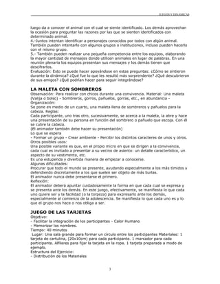 JUEGOS Y DINÁMICAS
3
luego da a conocer el animal con el cual se siente identificado. Los demás aprovechan
la ocasión para preguntar las razones por las que se sienten identificados con
determinado animal.
4.-Juntos intentan identificar a personajes conocidos por todos con algún animal.
También pueden intentarlo con algunos grupos o instituciones, incluso pueden hacerlo
con el mismo grupo.
5.- También pueden realizar una pequeña competencia entre los equipos, elaborando
la mayor cantidad de mensajes donde utilicen animales en lugar de palabras. En una
reunión plenaria los equipos presentan sus mensajes y los demás tienen que
descifrarlos.
Evaluación: Esto se puede hacer apoyándose en estas preguntas: ¿Cómo se sintieron
durante la dinámica? ¿Qué fue lo que les resultó más sorprendente? ¿Qué descubrieron
de sus amigos? ¿Qué podrían hacer para seguir integrándose?
LA MALETA CON SOMBREROS
Observación: Para realizar con chicos durante una convivencia. Material: Una maleta
(Valija o bolso) - Sombreros, gorros, pañuelos, gorras, etc., en abundancia -
Organización:
Se pone en medio de un cuarto, una maleta llena de sombreros y pañuelos para la
cabeza. Reglas:
Cada participante, uno tras otro, sucesivamente, se acerca a la maleta, la abre y hace
una presentación de su persona en función del sombrero o pañuelo que escoja. Con él
se cubre la cabeza.
(El animador también debe hacer su presentación)
Lo que se espera
- Formar un grupo - Crear ambiente - Percibir los distintos caracteres de unos y otros.
Otros posibles usos:
Una posible variante es que, en el propio micro en que se dirigen a la convivencia,
cada cual es invitado a presentar a su vecino de asiento: un detalle característico, un
aspecto de su vestimenta, etc.
Es una estupenda y divertida manera de empezar a conocerse.
Algunas dificultades:
Procurar que todo el mundo se presente, ayudando especialmente a los más tímidos y
defendiendo discretamente a los que suelen ser objeto de más burlas.
El animador nunca debe presentarse el primero.
Reflexión:
El animador deberá apuntar cuidadosamente la forma en que cada cual se expresa y
se presenta ante los demás. En este juego, efectivamente, se manifiesta lo que cada
uno quiere ser y la facilidad (o la torpeza) para expresarlo ante los demás,
especialmente al comienzo de la adolescencia. Se manifiesta lo que cada uno es y lo
que el grupo nos hace o nos obliga a ser.
JUEGO DE LAS TARJETAS
Objetivo:
- Facilitar la integración de los participantes - Calor Humano
- Memorizar los nombres.
Tiempo: 40 minutos
Lugar: Una sala grande para formar un círculo entre los participantes Materiales: 1
tarjeta de cartulina, (20x10cm) para cada participante. 1 marcador para cada
participante. Alfileres para fijar la tarjeta en la ropa. 1 tarjeta preparada a modo de
ejemplo.
Estructura del Ejercicio:
- Distribución de los Materiales
 