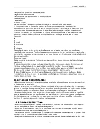 JUEGOS Y DINÁMICAS
4
- Explicación y llenado de las tarjetas
- Ejecución de la lectura.
- Realización del ejercicio de la memorización
- Descripción
Desarrollo:
Primera Etapa:
Se distribuye a cada participante una tarjeta, un marcador y un alfiler.
El coordinador de la dinámica solicita a todos que coloquen su nombre o su
sobrenombre, en forma vertical, en el margen izquierdo de la tarjeta. Se indica que
busquen para 3 letras del nombre, 3 adjetivos positivos que reflejen una cualidad
positiva personal y las escriban en la tarjeta a continuación de la letra elegida (ver
ejemplo). Luego se les pide que se la coloquen en un lugar visible, en la ropa.
Ejemplo:
A
N
G enial
E ntusiasta
L
A migable
Después de esto, se les invita a desplazarse por el salón para leer los nombres y
cualidades de los otros. Pueden hacerse comentarios entre los participantes y circular
libremente. Luego de unos minutos se les pide formar un círculo para iniciar el ejercicio
de memorización.
Segunda etapa:
Cada persona se presenta (primero con su nombre y luego con uno de los adjetivos
escritos.)
El ejercicio consiste en que cada participante debe comenzar a decir de memoria el
nombre y el adjetivo de los que hablaron anteriormente y luego el suyo.
Los participantes pueden, si se olvidan, leer las tarjetas, ya que el objetivo principal
del juego no es que memoricen sino que se conozcan y se integren.
El coordinador puede producir variantes para amenizar, como que cada uno debe
recordar uno o dos, al azar - o que cada uno tenga que recordar a aquel que tenga el
mismo color de ropa - etc.
EL BINGO DE PRESENTACIÓN
- El animador entrega a cada participante una ficha y les pide que anoten su nombre y
la devuelven al animador.
- Luego se entrega un cartón en blanco en donde el animador invita a los presentes a
anotar el nombre de sus compañeros, a medida que el animador los va leyendo, de las
fichas entregadas por el grupo. Cada uno los anota en el espacio que desee.
- Cuando todos tienen listo su cartón, el animador explica cómo se juega: a medida
que se vayan diciendo los nombres de los participantes hacen una marca en el cartón,
donde aparece ese nombre. La persona que complete primero una fila, recibe diez
puntos. El ejercicio se puede realizar varias veces.
LA PELOTA PREGUNTONA
· El animador entrega una pelota a cada equipo, invita a los presentes a sentarse en
círculo y explica la forma de realizar el ejercicio.
· Mientras se entona una canción la pelota se hace correr de mano en mano; a una
seña del animador, se detiene el ejercicio.
· La persona que ha quedado con la pelota en la mano se presenta para el grupo: dice
su nombre y lo que le gusta hacer en los ratos libres.
· El ejercicio continúa de la misma manera hasta que se presenta la mayoría. En caso
 