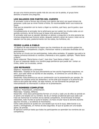 JUEGOS Y DINÁMICAS
5
de que una misma persona quede más de una vez con la pelota, el grupo tiene
derecho a hacerle una pregunta.
LOS SALUDOS CON PARTES DEL CUERPO
El animador invita a formar dos círculos (uno dentro del otro) con igual número de
personas y pide que se miren frente a frente. Es recomendable tener una música de
fondo.
Pide que se presenten con la mano y digan su nombre, qué hace, que le gusta y que
no le gusta.
Inmediatamente el animador da la señal para que se rueden los círculos cada uno en
sentido contrario, de tal forma que le toque otra persona enfrente.
El animador pide que se saluden dándose un abrazo y pregunten a la otra persona las
mismas preguntas que hicieron antes, después vuelven a girar de nuevo y esta vez se
saludan con los pies, posteriormente con los codos, los hombros, etc.
PEDRO LLAMA A PABLO
El objetivo de esta dinámica es lograr que los miembros de una reunión graben los
nombres de sus compañeros y logren, memorizar rostros y actitudes divertidas de los
participantes.
Se forma un círculo con los participantes, todos ellos sentados. El jugador que está a la
cabeza comienza diciendo su nombre y llamando a otro jugador, ejemplo: "Pedro llama
a María",
María responde "Maria llama a Juan", Juan dice "Juan llama a Pablo", etc.
El que no responda rápido a su nombre paga penitencia que puede ser: contar un
chiste, bailar con la escoba, cantar.
LOS REFRANES
Objetivo: Presentación y Animación
Materiales: Tarjetas en las que previamente se han escrito fragmentos populares; es
decir, que cada refrán se escribe en dos tarjetas, el comienzo en una de ellas y su
complemento en otra.
Desarrollo: Esta dinámica se usa en combinación con la presentación por parejas. Se
reparten las tarjetas entre los asistentes y se les pide que busquen a la persona que
tiene la otra parte del refrán; de esta manera, se van formando las parejas que
intercambiarán la información a utilizar en la presentación.
LOS NOMBRES COMPLETOS
Objetivo: Presentación, ambientación.
Materiales: Tarjetas, Alfileres.
Desarrollo: Unos doce participantes forman un circulo y cada uno de ellos se prende en
el pecho una tarjeta con su nombre. Se da un tiempo prudencial para que cada cual
trate de memorizar el nombre de los demás compañeros. Al terminarse el tiempo
estipulado, todo mundo se quita la tarjeta y la hace circular hacia la derecha durante
algunos minutos, y se detiene el movimiento.
Como cada persona se queda con una tarjeta que no es la suya, debe buscar a su
dueño y entregársela, en menos de diez segundos. El que se quede con una tarjeta
ajena, de prenda.
El ejercicio continua hasta que todos los participantes se aprendan los nombres de sus
compañeros.
 